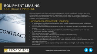 Financial Capital Solutions has a very unique contract finance program that is far less expensive then equity
and provides for a more sensible solution for any business that may qualify for this product. Our approach
allows one to acquire the maximum cash from their contract now by simply monetizing the contract they have
in place or are in negotiations with.
EQUIPMENT LEASING
CONTRACT FINANCING
Components of Contract Financing
• A vendor/service provider who offers service and/or product to their customers under a fixed-term
contract of at least 2 years
• An equipment component that is necessary to fulfill the contracted service or produce the contracted
product
• A pre-determined fixed minimum payment stream; unconditionally guaranteed by the end-user
• A credit worthy end-user (customer)
• Minimum transaction size of $1,000,000
• Wide range of collateral to include soft goods such as: Software licensing
• International finance starting at $10,000,000
• Approval is usually based on your contracts and your customer’s credit worthiness.
• Unlike most typical lending programs, the time frame and volume amount can be structured to fit your
particular circumstances.
• One of the quickest ways to acquire working capital without resorting to equity lending or more typical
loan options
• www.financialcapitalsolutions.com
 