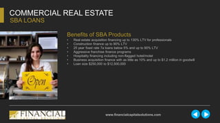 COMMERCIAL REAL ESTATE
SBA LOANS
www.financialcapitalsolutions.com
Benefits of SBA Products
• Real estate acquisition financing up to 130% LTV for professionals
• Construction finance up to 90% LTV
• 25 year fixed rate 7a loans below 5% and up to 90% LTV
• Aggressive franchise finance programs
• Hospitality financing including non-flagged hotel/motel
• Business acquisition finance with as little as 10% and up to $1.2 million in goodwill
• Loan size $250,000 to $12,500,000
 