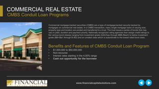 Commercial mortgage-backed securities (CMBS) are a type of mortgage-backed security backed by
mortgages on commercial real estate. In a CMBS transaction, many single mortgage loans of varying size,
property type and location are pooled and transferred to a trust. The trust issues a series of bonds that may
vary in yield, duration and payment priority. Nationally recognized rating agencies then assign credit ratings to
the various bond classes ranging from investment grade (AAA/Aaa through BBB-/Baa3) to below investment
grade (BB+/Ba1 through B-/B3) and an unrated class which is subordinate to the lowest rated bond class.
COMMERCIAL REAL ESTATE
CMBS Conduit Loan Programs
www.financialcapitalsolutions.com
Benefits and Features of CMBS Conduit Loan Program
• $1,000,000 to $50,000,000
• Non-recourse
• Interest rates starting in the 4.00% range
• Cash out opportunity for the borrower
 