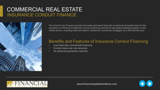 The Conduit Loan Program provides the lowest permanent fixed rate commercial real estate loans for the
acquisition or refinance of stabilized, income producing commercial real estate properties located in most
market sectors, including small and medium markets for commercial mortgages up to $25,000,000 plus.
COMMERCIAL REAL ESTATE
INSURANCE CONDUIT FINANCE
www.financialcapitalsolutions.com
Benefits and Features of Insurance Conduit Financing
• Low fixed-rate commercial financing
• Conduit loans are non-recourse
• No personal guarantee required
 