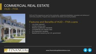 HUD and FHA programs are used for the construction, substantial rehabilitation, acquisition and refinance of
multi-family properties. Programs also available for the elderly and housing disabled.
COMMERCIAL REAL ESTATE
HUD - FHA
www.financialcapitalsolutions.com
Features and Benefits of HUD – FHA Loans
• Low down payment
• Limited closing costs
• Relaxed qualification standards
• Competitively low interest rates
• No prepayment penalties
• Backed and insured by the U.S. government
 