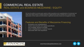 We have the ability to provide equity capital to effect acquisitions and recapitalizations of commercial real
estate which allow owners to replace expensive capital partners and/or monetize all or a portion of the
appreciation of their assets and still maintain a significant ownership interest and management income.
COMMERCIAL REAL ESTATE
REAL ESTATE and BUSINESS MEZZANINE / EQUITY
www.financialcapitalsolutions.com
Features and Benefits of Mezzanine Financing
• Acquisitions and recapitalizations
• Tenant improvements and capital expenditures
• First mortgage refinance shortfalls
• Owner recapitalizations or partner buyouts
• Discounted debt note acquisitions
 