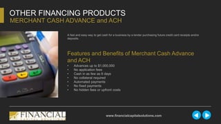 A fast and easy way to get cash for a business by a lender purchasing future credit card receipts and/or
deposits.
OTHER FINANCING PRODUCTS
MERCHANT CASH ADVANCE and ACH
www.financialcapitalsolutions.com
Features and Benefits of Merchant Cash Advance
and ACH
• Advances up to $1,000,000
• No application fees
• Cash in as few as 6 days
• No collateral required
• Automated payments
• No fixed payments
• No hidden fees or upfront costs
 