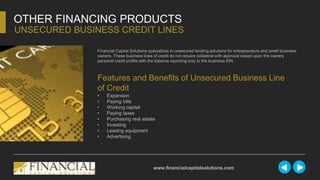 Financial Capital Solutions specializes in unsecured lending solutions for entrepreneurs and small business
owners. These business lines of credit do not require collateral with approval based upon the owners
personal credit profile with the balance reporting only to the business EIN.
OTHER FINANCING PRODUCTS
UNSECURED BUSINESS CREDIT LINES
www.financialcapitalsolutions.com
Features and Benefits of Unsecured Business Line
of Credit
• Expansion
• Paying bills
• Working capital
• Paying taxes
• Purchasing real estate
• Investing
• Leasing equipment
• Advertising
 