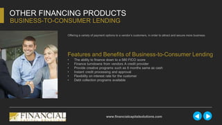 Offering a variety of payment options to a vendor’s customers, in order to attract and secure more business.
OTHER FINANCING PRODUCTS
BUSINESS-TO-CONSUMER LENDING
www.financialcapitalsolutions.com
Features and Benefits of Business-to-Consumer Lending
• The ability to finance down to a 580 FICO score
• Finance turndowns from vendors A credit provider
• Provide creative programs such as 6 months same as cash
• Instant credit processing and approval
• Flexibility on interest rate for the customer
• Debt collection programs available
 