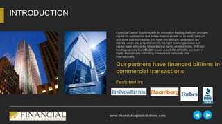 Financial Capital Solutions with its innovative lending platform, provides
capital for commercial real estate finance as well as to small, medium
and large size businesses. We have the ability to understand our
client’s needs and properly identify the right financing solution per
capital need without the obstacles that banks present today. With our
funding capacity from $5,000 to well over $100,000,000, our team is
highly experienced in funding transactions nationally and
internationally.
INTRODUCTION
www.financialcapitalsolutions.com
Our partners have financed billions in
commercial transactions
Featured in:
 