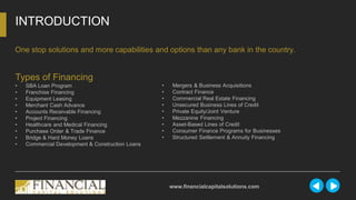 INTRODUCTION
www.financialcapitalsolutions.com
One stop solutions and more capabilities and options than any bank in the country.
Types of Financing
• SBA Loan Program
• Franchise Financing
• Equipment Leasing
• Merchant Cash Advance
• Accounts Receivable Financing
• Project Financing
• Healthcare and Medical Financing
• Purchase Order & Trade Finance
• Bridge & Hard Money Loans
• Commercial Development & Construction Loans
• Mergers & Business Acquisitions
• Contract Finance
• Commercial Real Estate Financing
• Unsecured Business Lines of Credit
• Private Equity/Joint Venture
• Mezzanine Financing
• Asset-Based Lines of Credit
• Consumer Finance Programs for Businesses
• Structured Settlement & Annuity Financing
 