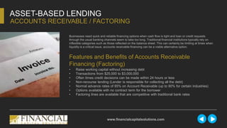 Businesses need quick and reliable financing options when cash flow is tight and loan or credit requests
through the usual banking channels seem to take too long. Traditional financial institutions typically rely on
inflexible categories such as those reflected on the balance sheet. This can certainly be limiting at times when
liquidity is a critical issue, accounts receivable financing can be a viable alternative option.
ASSET-BASED LENDING
ACCOUNTS RECEIVABLE / FACTORING
www.financialcapitalsolutions.com
Features and Benefits of Accounts Receivable
Financing (Factoring)
• Raise working capital without increasing debt
• Transactions from $25,000 to $3,000,000
• Often times credit decisions can be made within 24 hours or less
• Non-recourse lending (Lender is responsible for collecting all the debt)
• Normal advance rates of 85% on Account Receivable (up to 90% for certain industries)
• Options available with no contract term for the borrower
• Factoring lines are available that are competitive with traditional bank rates
 