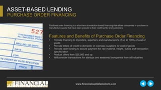 ASSET-BASED LENDING
PURCHASE ORDER FINANCING
www.financialcapitalsolutions.com
Purchase order financing is a short-term transaction-based financing that allows companies to purchase or
manufacture goods that have been presold to their credit worthy end customers.
Features and Benefits of Purchase Order Financing
• Provide financing to Importers, exporters and manufacturers of up to 100% of cost of
goods
• Provide letters of credit to domestic or overseas suppliers for cost of goods
• Provide cash funding to secure payment for raw material, freight, duties and transaction
specific labor
• Product offers from $25,000 and up
• Will consider transactions for startups and seasoned companies from all industries
 