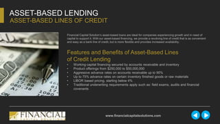 ASSET-BASED LENDING
ASSET-BASED LINES OF CREDIT
www.financialcapitalsolutions.com
Financial Capital Solution’s asset-based loans are ideal for companies experiencing growth and in need of
capital to support it. With our asset-based financing, we provide a revolving line of credit that is as convenient
and easy as a bank line of credit, but is more flexible and provides increased availability.
Features and Benefits of Asset-Based Lines
of Credit Lending
• Working capital financing secured by accounts receivable and inventory
• Product offerings from $250,000 to $50,000,000
• Aggressive advance rates on accounts receivable up to 90%
• Up to 75% advance rates on certain inventory finished goods or raw materials
• LIBOR based pricing, starting below 4%
• Traditional underwriting requirements apply such as: field exams, audits and financial
covenants
 