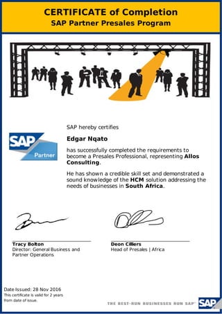 CERTIFICATE of Completion
SAP Partner Presales Program
Date Issued: 28 Nov 2016
This certificate is valid for 2 years
from date of issue.
Tracy Bolton
Director: General Business and
Partner Operations
Deon Cilliers
Head of Presales | Africa
SAP hereby certifies
Edgar Nqato
has successfully completed the requirements to
become a Presales Professional, representing Allos
Consulting.
He has shown a credible skill set and demonstrated a
sound knowledge of the HCM solution addressing the
needs of businesses in South Africa.
 