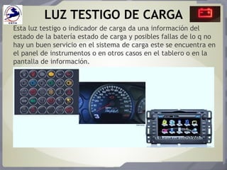 LUZ TESTIGO DE CARGA
Esta luz testigo o indicador de carga da una información del
estado de la batería estado de carga y posibles fallas de lo q no
hay un buen servicio en el sistema de carga este se encuentra en
el panel de instrumentos o en otros casos en el tablero o en la
pantalla de información.
 