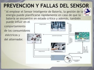 PREVENCION Y FALLAS DEL SENSOR
*Al emplear el Sensor Inteligente de Batería, la gestión de la
energía puede planificarse rápidamente en caso de que la
batería se encuentre en estado critico y además, también
puede influir en el
comportamiento
de los consumidores
eléctricos y
del alternador.
 