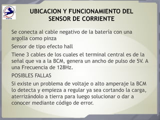 UBICACION Y FUNCIONAMIENTO DEL
SENSOR DE CORRIENTE
Se conecta al cable negativo de la batería con una
argolla como pinza
Sensor de tipo efecto hall
Tiene 3 cables de los cuales el terminal central es de la
señal que va a la BCM, genera un ancho de pulso de 5V. A
una Frecuencia de 128Hz.
POSIBLES FALLAS
Si existe un problema de voltaje o alto amperaje la BCM
lo detecta y empieza a regular ya sea cortando la carga,
aterrizándolo a tierra para luego solucionar o dar a
conocer mediante código de error.
 