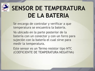SENSOR DE TEMPERATURA
DE LA BATERIA
Se encarga de controlar y verificar a que
temperatura se encuentra la batería.
Va ubicado en la parte posterior de la
batería con un conector y con un forro para
sujeción con la batería el cual sirve para
medir la temperatura.
Este sensor es un Termo resistor tipo NTC
(COEFICIENTE DE TEMPERATURA NEGATIVA)
 