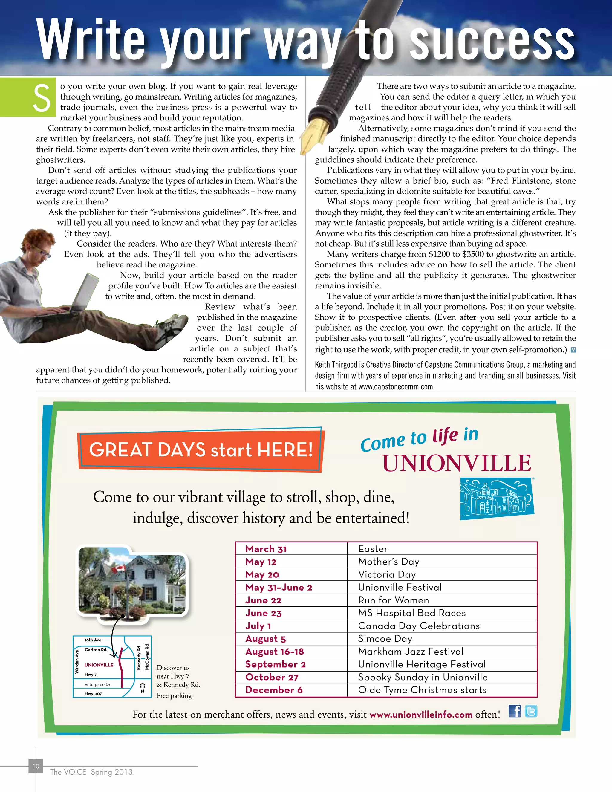 The VOICE Spring 2013
10
o you write your own blog. If you want to gain real leverage
through writing, go mainstream. Writing articles for magazines,
trade journals, even the business press is a powerful way to
market your business and build your reputation.
Contrary to common belief, most articles in the mainstream media
are written by freelancers, not staff. They’re just like you, experts in
their field. Some experts don’t even write their own articles, they hire
ghostwriters.
Don’t send off articles without studying the publications your
target audience reads. Analyze the types of articles in them. What’s the
average word count? Even look at the titles, the subheads – how many
words are in them?
Ask the publisher for their “submissions guidelines”. It’s free, and
will tell you all you need to know and what they pay for articles
(if they pay).
Consider the readers. Who are they? What interests them?
Even look at the ads. They’ll tell you who the advertisers
believe read the magazine.
Now, build your article based on the reader
	 profile you’ve built. How To articles are the easiest
to write and, often, the most in demand.
Review what’s been
published in the magazine
over the last couple of
years. Don’t submit an
article on a subject that’s
	 recently been covered. It’ll be
apparent that you didn’t do your homework, potentially ruining your
future chances of getting published.
There are two ways to submit an article to a magazine.
You can send the editor a query letter, in which you
t e l l the editor about your idea, why you think it will sell
magazines and how it will help the readers.
Alternatively, some magazines don’t mind if you send the
finished manuscript directly to the editor. Your choice depends
largely, upon which way the magazine prefers to do things. The
guidelines should indicate their preference.
Publications vary in what they will allow you to put in your byline.
Sometimes they allow a brief bio, such as: “Fred Flintstone, stone
cutter, specializing in dolomite suitable for beautiful caves.”
What stops many people from writing that great article is that, try
though they might, they feel they can’t write an entertaining article. They
may write fantastic proposals, but article writing is a different creature.
Anyone who fits this description can hire a professional ghostwriter. It’s
not cheap. But it’s still less expensive than buying ad space.
Many writers charge from $1200 to $3500 to ghostwrite an article.
Sometimes this includes advice on how to sell the article. The client
gets the byline and all the publicity it generates. The ghostwriter
remains invisible.
The value of your article is more than just the initial publication. It has
a life beyond. Include it in all your promotions. Post it on your website.
Show it to prospective clients. (Even after you sell your article to a
publisher, as the creator, you own the copyright on the article. If the
publisher asks you to sell “all rights”, you’re usually allowed to retain the
right to use the work, with proper credit, in your own self-promotion.)
Keith Thirgood is Creative Director of Capstone Communications Group, a marketing and
design firm with years of experience in marketing and branding small businesses. Visit
his website at www.capstonecomm.com.
Write your way to success
S
 