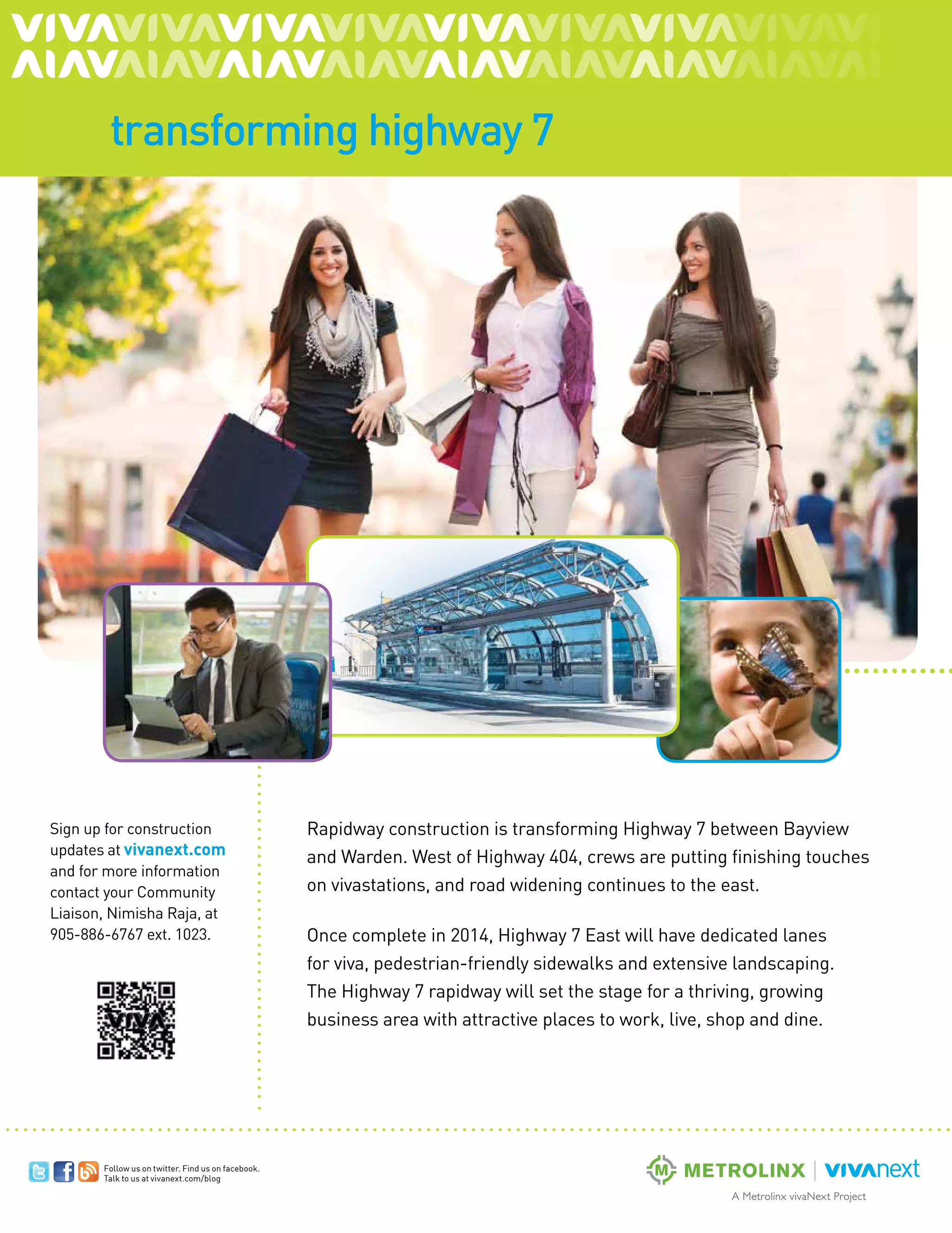 The VOICE Spring 2013
11
Follow us on twitter. Find us on facebook.
Talk to us at vivanext.com/blog
transforming highway 7
Rapidway construction is transforming Highway 7 between Bayview
and Warden. West of Highway 404, crews are putting finishing touches
on vivastations, and road widening continues to the east.
Once complete in 2014, Highway 7 East will have dedicated lanes
for viva, pedestrian-friendly sidewalks and extensive landscaping.
The Highway 7 rapidway will set the stage for a thriving, growing
business area with attractive places to work, live, shop and dine.
Sign up for construction
updates at vivanext.com
and for more information
contact your Community
Liaison, Nimisha Raja, at
905-886-6767 ext. 1023.
 