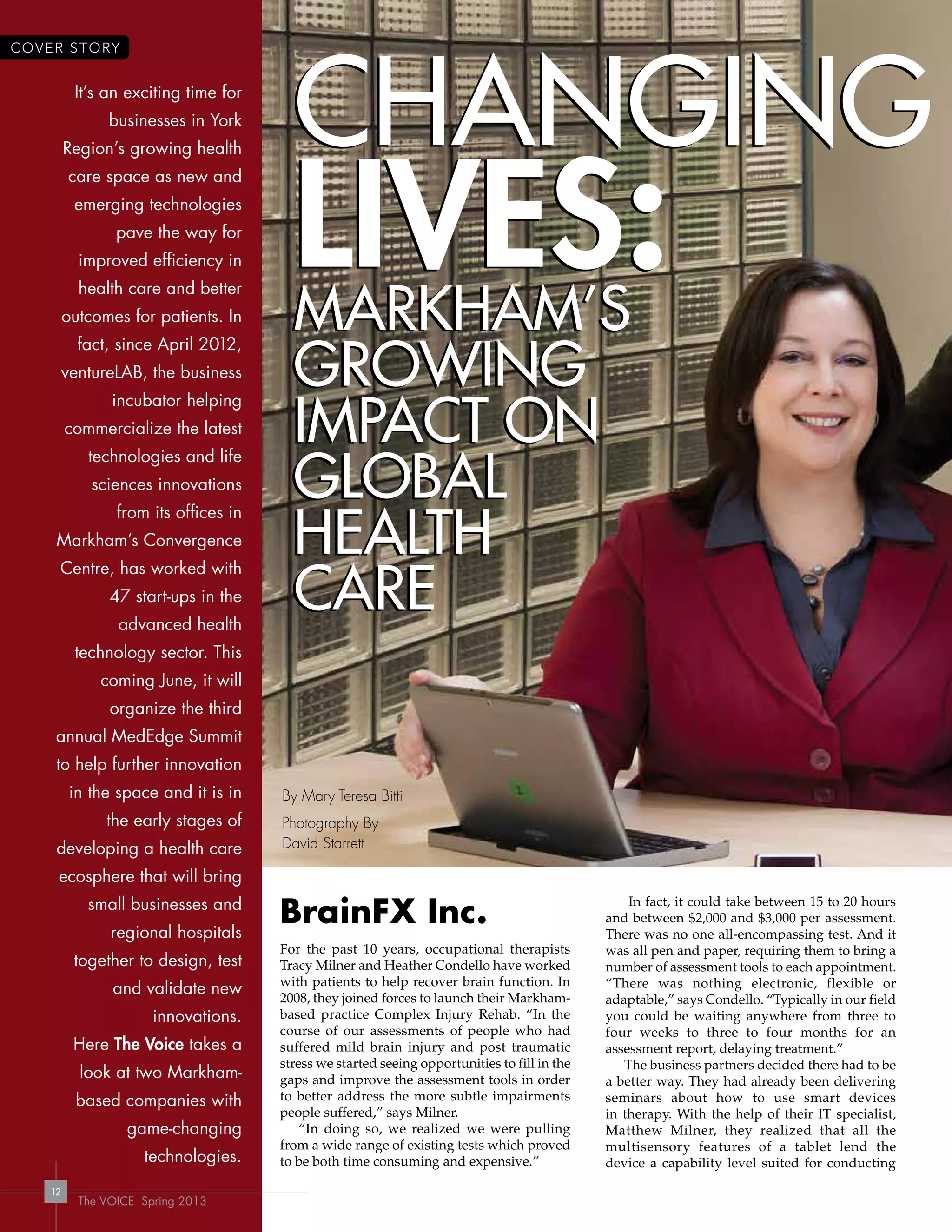The VOICE Spring 2013
12
It’s an exciting time for
businesses in York
Region’s growing health
care space as new and
emerging technologies
pave the way for
improved efficiency in
health care and better
outcomes for patients. In
fact, since April 2012,
ventureLAB, the business
incubator helping
commercialize the latest
technologies and life
sciences innovations
from its offices in
Markham’s Convergence
Centre, has worked with
47 start-ups in the
advanced health
technology sector. This
coming June, it will
organize the third
annual MedEdge Summit
to help further innovation
in the space and it is in
the early stages of
developing a health care
ecosphere that will bring
small businesses and
regional hospitals
together to design, test
and validate new
innovations.
Here The Voice takes a
look at two Markham-
based companies with
game-changing
technologies.
Changing
liVes:MarkhaM’s
growing
iMpaCt on
global
health
Care
Changing
liVes:MarkhaM’s
growing
iMpaCt on
global
health
Care
BrainFX Inc.
For the past 10 years, occupational therapists
Tracy Milner and Heather Condello have worked
with patients to help recover brain function. In
2008, they joined forces to launch their Markham-
based practice Complex Injury Rehab. “In the
course of our assessments of people who had
suffered mild brain injury and post traumatic
stress we started seeing opportunities to fill in the
gaps and improve the assessment tools in order
to better address the more subtle impairments
people suffered,” says Milner.
“In doing so, we realized we were pulling
from a wide range of existing tests which proved
to be both time consuming and expensive.”
In fact, it could take between 15 to 20 hours
and between $2,000 and $3,000 per assessment.
There was no one all-encompassing test. And it
was all pen and paper, requiring them to bring a
number of assessment tools to each appointment.
“There was nothing electronic, flexible or
adaptable,” says Condello. “Typically in our field
you could be waiting anywhere from three to
four weeks to three to four months for an
assessment report, delaying treatment.”
The business partners decided there had to be
a better way. They had already been delivering
seminars about how to use smart devices
in therapy. With the help of their IT specialist,
Matthew Milner, they realized that all the
multisensory features of a tablet lend the
device a capability level suited for conducting
The VOICE Spring 2013
12
COVER STORY
By Mary Teresa Bitti
Photography By
David Starrett
 