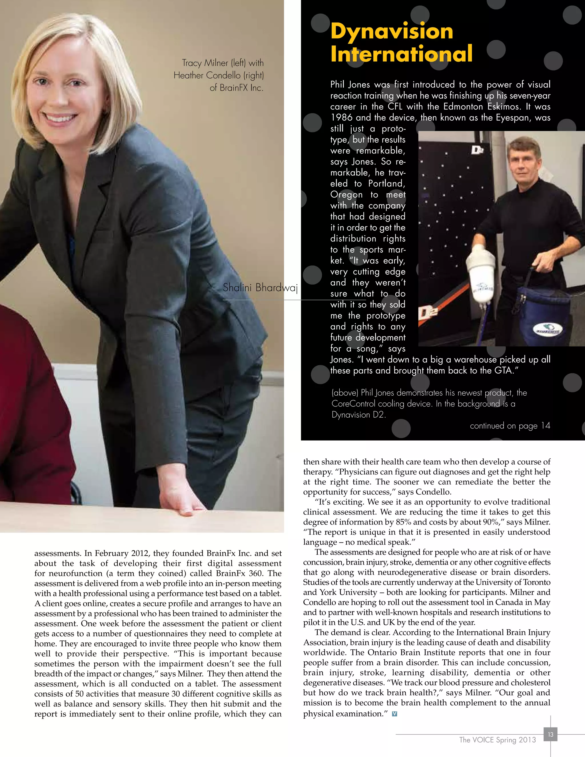 The VOICE Spring 2013
13
assessments. In February 2012, they founded BrainFx Inc. and set
about the task of developing their first digital assessment
for neurofunction (a term they coined) called BrainFx 360. The
assessment is delivered from a web profile into an in-person meeting
with a health professional using a performance test based on a tablet.
A client goes online, creates a secure profile and arranges to have an
assessment by a professional who has been trained to administer the
assessment. One week before the assessment the patient or client
gets access to a number of questionnaires they need to complete at
home. They are encouraged to invite three people who know them
well to provide their perspective. “This is important because
sometimes the person with the impairment doesn’t see the full
breadth of the impact or changes,” says Milner. They then attend the
assessment, which is all conducted on a tablet. The assessment
consists of 50 activities that measure 30 different cognitive skills as
well as balance and sensory skills. They then hit submit and the
report is immediately sent to their online profile, which they can
then share with their health care team who then develop a course of
therapy. “Physicians can figure out diagnoses and get the right help
at the right time. The sooner we can remediate the better the
opportunity for success,” says Condello.
“It’s exciting. We see it as an opportunity to evolve traditional
clinical assessment. We are reducing the time it takes to get this
degree of information by 85% and costs by about 90%,” says Milner.
“The report is unique in that it is presented in easily understood
language – no medical speak.”
The assessments are designed for people who are at risk of or have
concussion, brain injury, stroke, dementia or any other cognitive effects
that go along with neurodegenerative disease or brain disorders.
Studies of the tools are currently underway at the University of Toronto
and York University – both are looking for participants. Milner and
Condello are hoping to roll out the assessment tool in Canada in May
and to partner with well-known hospitals and research institutions to
pilot it in the U.S. and UK by the end of the year.
The demand is clear. According to the International Brain Injury
Association, brain injury is the leading cause of death and disability
worldwide. The Ontario Brain Institute reports that one in four
people suffer from a brain disorder. This can include concussion,
brain injury, stroke, learning disability, dementia or other
degenerative diseases. “We track our blood pressure and cholesterol
but how do we track brain health?,” says Milner. “Our goal and
mission is to become the brain health complement to the annual
physical examination.”
Dynavision
International
Phil Jones was first introduced to the power of visual
reaction training when he was finishing up his seven-year
career in the CFL with the Edmonton Eskimos. It was
1986 and the device, then known as the Eyespan, was
still just a proto-
type, but the results
were remarkable,
says Jones. So re-
markable, he trav-
eled to Portland,
Oregon to meet
with the company
that had designed
it in order to get the
distribution rights
to the sports mar-
ket. “It was early,
very cutting edge
and they weren’t
sure what to do
with it so they sold
me the prototype
and rights to any
future development
for a song,” says
Jones. “I went down to a big a warehouse picked up all
these parts and brought them back to the GTA.”
(above) Phil Jones demonstrates his newest product, the
CoreControl cooling device. In the background is a
Dynavision D2.
continued on page 14
The VOICE Spring 2013
13
Tracy Milner (left) with
Heather Condello (right)
of BrainFX Inc.
Shalini Bhardwaj
 