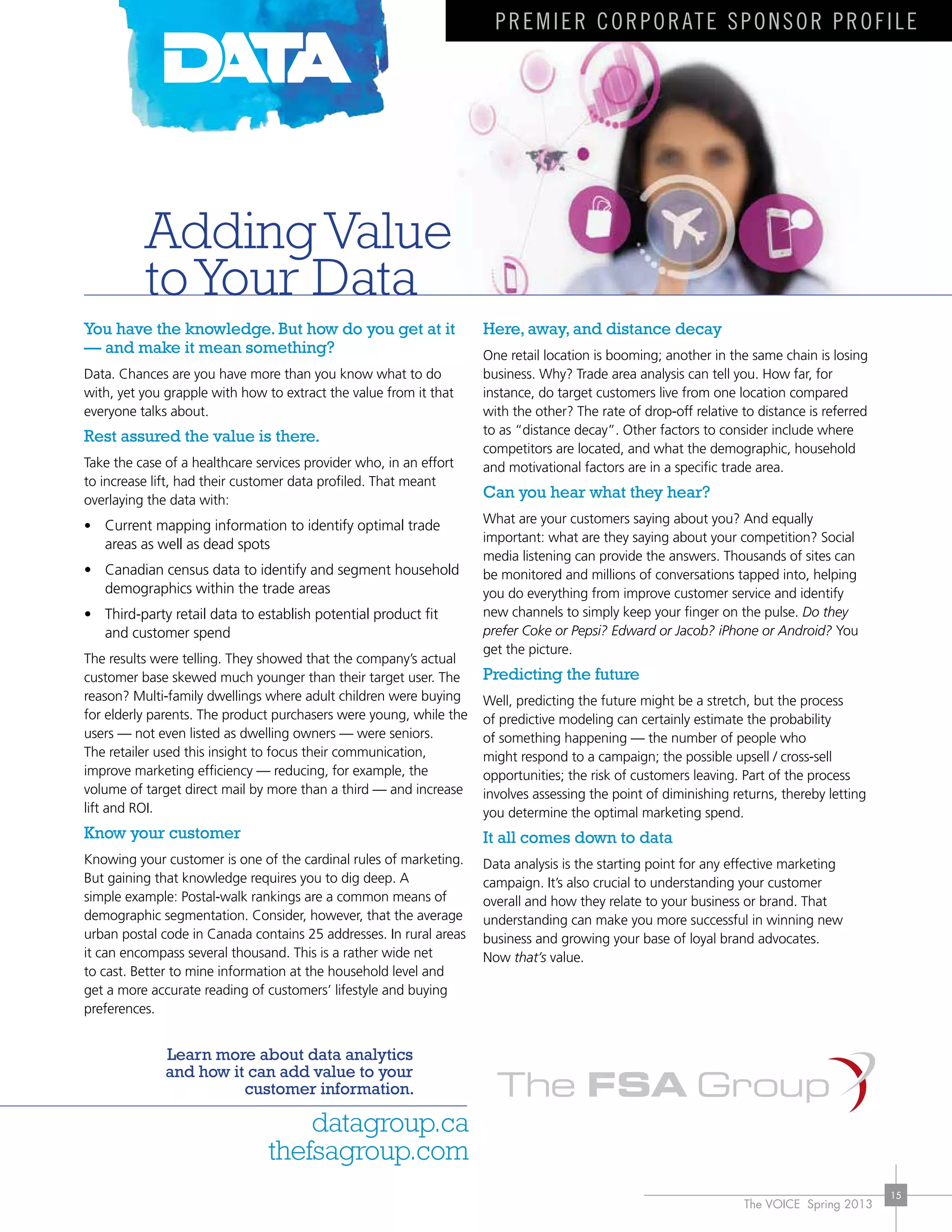 The VOICE Spring 2013
15
You have the knowledge.But how do you get at it
— and make it mean something?
Data. Chances are you have more than you know what to do
with, yet you grapple with how to extract the value from it that
everyone talks about.
Rest assured the value is there.
Take the case of a healthcare services provider who, in an effort
to increase lift, had their customer data profiled. That meant
overlaying the data with:
• Current mapping information to identify optimal trade
areas as well as dead spots
•	 Canadian	census	data	to	identify	and	segment	household	
demographics within the trade areas
•	 Third-party	retail	data	to	establish	potential	product	fit	
and customer spend
The results were telling. They showed that the company’s actual
customer base skewed much younger than their target user. The
reason?	Multi-family	dwellings	where	adult	children	were	buying	
for elderly parents. The product purchasers were young, while the
users — not even listed as dwelling owners — were seniors.
The retailer used this insight to focus their communication,
improve marketing efficiency — reducing, for example, the
volume of target direct mail by more than a third — and increase
lift and ROI.
Know your customer
Knowing your customer is one of the cardinal rules of marketing.
But gaining that knowledge requires you to dig deep. A
simple	example:	Postal-walk	rankings	are	a	common	means	of	
demographic segmentation. Consider, however, that the average
urban postal code in Canada contains 25 addresses. In rural areas
it can encompass several thousand. This is a rather wide net
to cast. Better to mine information at the household level and
get a more accurate reading of customers’ lifestyle and buying
preferences.
Here,away,and distance decay
One retail location is booming; another in the same chain is losing
business. Why? Trade area analysis can tell you. How far, for
instance, do target customers live from one location compared
with	the	other?	The	rate	of	drop-off	relative	to	distance	is	referred	
to as “distance decay”. Other factors to consider include where
competitors are located, and what the demographic, household
and motivational factors are in a specific trade area.
Can you hear what they hear?
What are your customers saying about you? And equally
important: what are they saying about your competition? Social
media listening can provide the answers. Thousands of sites can
be monitored and millions of conversations tapped into, helping
you do everything from improve customer service and identify
new channels to simply keep your finger on the pulse. Do they
prefer Coke or Pepsi? Edward or Jacob? iPhone or Android? You
get the picture.
Predicting the future
Well, predicting the future might be a stretch, but the process
of predictive modeling can certainly estimate the probability
of something happening — the number of people who
might	respond	to	a	campaign;	the	possible	upsell	/	cross-sell	
opportunities; the risk of customers leaving. Part of the process
involves assessing the point of diminishing returns, thereby letting
you determine the optimal marketing spend.
It all comes down to data
Data analysis is the starting point for any effective marketing
campaign. It’s also crucial to understanding your customer
overall and how they relate to your business or brand. That
understanding can make you more successful in winning new
business and growing your base of loyal brand advocates.
Now that’s value.
Learn more about data analytics
and how it can add value to your
customer information.
datagroup.ca
thefsagroup.com
Adding Value
toYour Data
Premier corporate sponsor profile
 