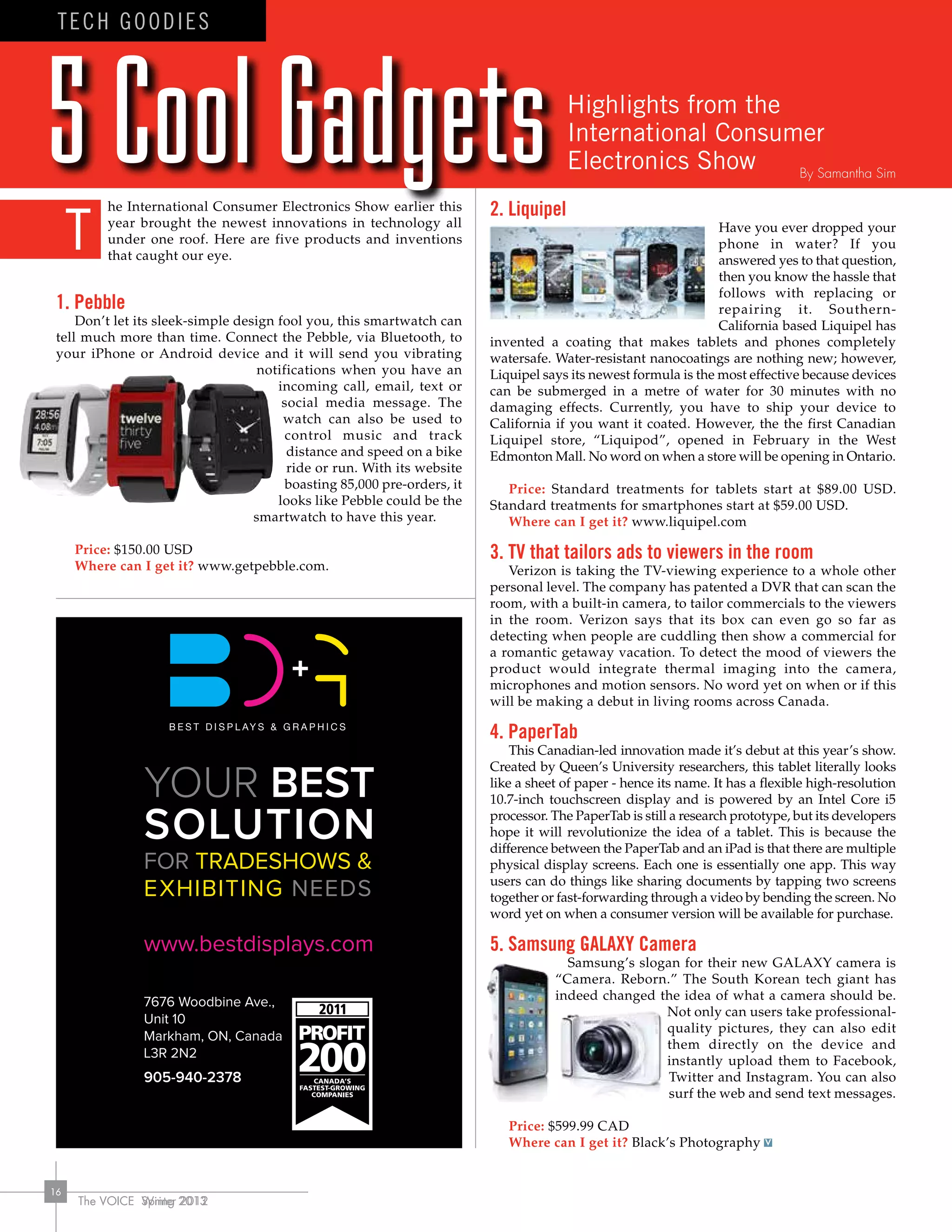 The VOICE Spring 2013
16
he International Consumer Electronics Show earlier this
year brought the newest innovations in technology all
under one roof. Here are five products and inventions
that caught our eye.
1. Pebble
Don’t let its sleek-simple design fool you, this smartwatch can
tell much more than time. Connect the Pebble, via Bluetooth, to
your iPhone or Android device and it will send you vibrating
notifications when you have an
incoming call, email, text or
social media message. The
watch can also be used to
control music and track
distance and speed on a bike
ride or run. With its website
boasting 85,000 pre-orders, it
looks like Pebble could be the
smartwatch to have this year.
Price: $150.00 USD
Where can I get it? www.getpebble.com.
2. Liquipel
Have you ever dropped your
phone in water? If you
answered yes to that question,
then you know the hassle that
follows with replacing or
repairing it. Southern-
California based Liquipel has
invented a coating that makes tablets and phones completely
watersafe. Water-resistant nanocoatings are nothing new; however,
Liquipel says its newest formula is the most effective because devices
can be submerged in a metre of water for 30 minutes with no
damaging effects. Currently, you have to ship your device to
California if you want it coated. However, the the first Canadian
Liquipel store, “Liquipod”, opened in February in the West
Edmonton Mall. No word on when a store will be opening in Ontario.
Price: Standard treatments for tablets start at $89.00 USD.
Standard treatments for smartphones start at $59.00 USD.
Where can I get it? www.liquipel.com
3. TV that tailors ads to viewers in the room
Verizon is taking the TV-viewing experience to a whole other
personal level. The company has patented a DVR that can scan the
room, with a built-in camera, to tailor commercials to the viewers
in the room. Verizon says that its box can even go so far as
detecting when people are cuddling then show a commercial for
a romantic getaway vacation. To detect the mood of viewers the
product would integrate thermal imaging into the camera,
microphones and motion sensors. No word yet on when or if this
will be making a debut in living rooms across Canada.
4. PaperTab
This Canadian-led innovation made it’s debut at this year’s show.
Created by Queen’s University researchers, this tablet literally looks
like a sheet of paper - hence its name. It has a flexible high-resolution
10.7-inch touchscreen display and is powered by an Intel Core i5
processor. The PaperTab is still a research prototype, but its developers
hope it will revolutionize the idea of a tablet. This is because the
difference between the PaperTab and an iPad is that there are multiple
physical display screens. Each one is essentially one app. This way
users can do things like sharing documents by tapping two screens
together or fast-forwarding through a video by bending the screen. No
word yet on when a consumer version will be available for purchase.
5. Samsung GALAXY Camera
Samsung’s slogan for their new GALAXY camera is
“Camera. Reborn.” The South Korean tech giant has
indeed changed the idea of what a camera should be.
Not only can users take professional-
quality pictures, they can also edit
them directly on the device and
instantly upload them to Facebook,
Twitter and Instagram. You can also
surf the web and send text messages.
Price: $599.99 CAD
Where can I get it? Black’s Photography
The VOICE Winter 2012
16
TECH GOODIES
Highlights from the
International Consumer
Electronics Show
T
By Samantha Sim
 
