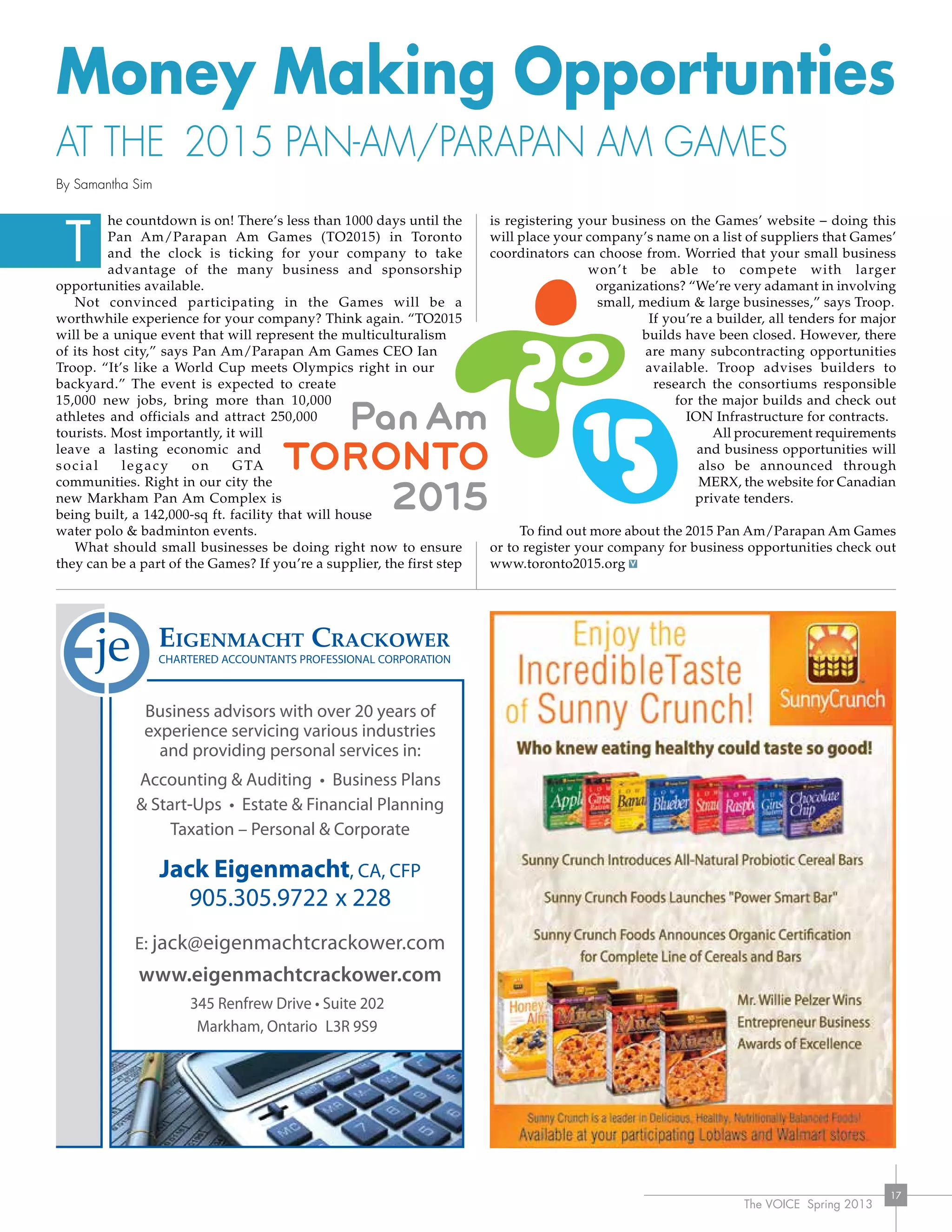 The VOICE Spring 2013
17
Money Making Opportunties
at the 2015 Pan-Am/Parapan Am Games
By Samantha Sim
he countdown is on! There’s less than 1000 days until the
Pan Am/Parapan Am Games (TO2015) in Toronto
and the clock is ticking for your company to take
advantage of the many business and sponsorship
opportunities available.
Not convinced participating in the Games will be a
worthwhile experience for your company? Think again. “TO2015
will be a unique event that will represent the multiculturalism
of its host city,” says Pan Am/Parapan Am Games CEO Ian
Troop. “It’s like a World Cup meets Olympics right in our
backyard.” The event is expected to create
15,000 new jobs, bring more than 10,000
athletes and officials and attract 250,000
tourists. Most importantly, it will
leave a lasting economic and
social legacy on GTA
communities. Right in our city the
new Markham Pan Am Complex is
being built, a 142,000-sq ft. facility that will house
water polo & badminton events.
What should small businesses be doing right now to ensure
they can be a part of the Games? If you’re a supplier, the first step
is registering your business on the Games’ website – doing this
will place your company’s name on a list of suppliers that Games’
coordinators can choose from. Worried that your small business
won’t be able to compete with larger
organizations? “We’re very adamant in involving
small, medium & large businesses,” says Troop.
If you’re a builder, all tenders for major
builds have been closed. However, there
are many subcontracting opportunities
available. Troop advises builders to
research the consortiums responsible
for the major builds and check out
ION Infrastructure for contracts.
All procurement requirements
and business opportunities will
also be announced through
MERX, the website for Canadian
	 private tenders.
To find out more about the 2015 Pan Am/Parapan Am Games
or to register your company for business opportunities check out
www.toronto2015.org
Business advisors with over 20 years of
experience servicing various industries
and providing personal services in:
Accounting & Auditing • Business Plans
& Start-Ups • Estate & Financial Planning
Taxation – Personal & Corporate
Jack Eigenmacht, CA, CFP
905.305.9722 x 228
E: jack@eigenmachtcrackower.com
www.eigenmachtcrackower.com
345 Renfrew Drive • Suite 202
Markham, Ontario L3R 9S9
T
 