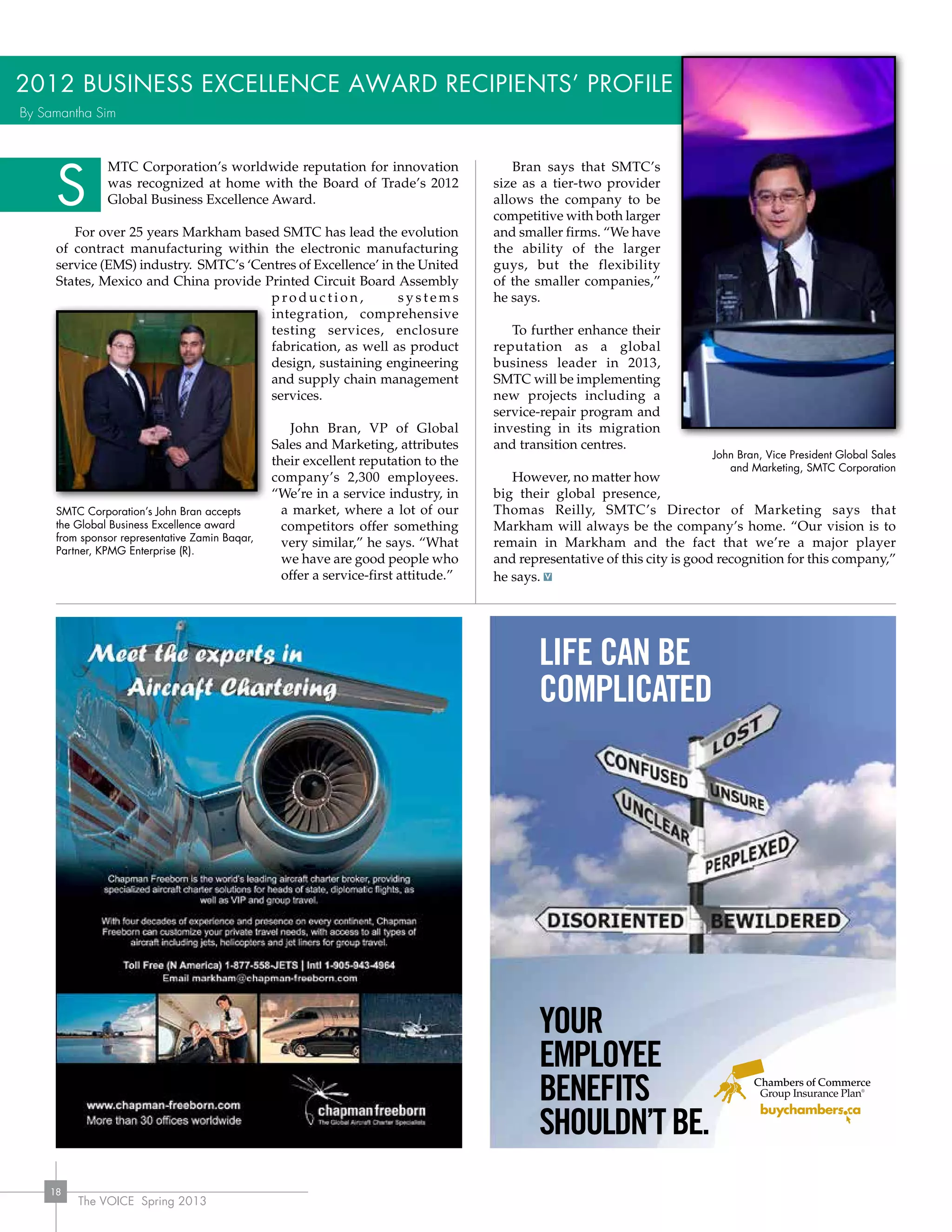 The VOICE Spring 2013
18
MTC Corporation’s worldwide reputation for innovation
was recognized at home with the Board of Trade’s 2012
Global Business Excellence Award.
For over 25 years Markham based SMTC has lead the evolution
of contract manufacturing within the electronic manufacturing
service (EMS) industry. SMTC’s ‘Centres of Excellence’ in the United
States, Mexico and China provide Printed Circuit Board Assembly
p ro d u c t i o n , s y s t e m s
integration, comprehensive
testing services, enclosure
fabrication, as well as product
design, sustaining engineering
and supply chain management
services.
John Bran, VP of Global
Sales and Marketing, attributes
their excellent reputation to the
company’s 2,300 employees.
“We’re in a service industry, in
a market, where a lot of our
competitors offer something
very similar,” he says. “What
we have are good people who
offer a service-first attitude.”
Bran says that SMTC’s
size as a tier-two provider
allows the company to be
competitive with both larger
and smaller firms. “We have
the ability of the larger
guys, but the flexibility
of the smaller companies,”
he says.
To further enhance their
reputation as a global
business leader in 2013,
SMTC will be implementing
new projects including a
service-repair program and
investing in its migration
and transition centres.
However, no matter how
big their global presence,
Thomas Reilly, SMTC’s Director of Marketing says that
Markham will always be the company’s home. “Our vision is to
remain in Markham and the fact that we’re a major player
and representative of this city is good recognition for this company,”
he says.
2012 Business Excellence Award Recipients’ Profile
S
Administered by Johnston Group Inc.
Request a QUOTE at www.buychambers.ca
OR return the completed form to your local advisor.
(contact details are on the other side of this page)
Contact Name
Company
# of Employees
Address
City Prov. Postal Code
Phone Fax
Email
Please contact me with information on:
� Employee Benefits � Critical Illness
�Chamber/Board of Trade Membership � Health/Dental
� Business Overhead Benefits
� Income Replacement
LIFE CAN BE
COMPLICATED
YOUR
EMPLOYEE
BENEFITS
SHOULDN’TBE.
JG-RoadSignsCLR-1F-11-08 9/28/09 10:56 AM Page 1
John Bran, Vice President Global Sales
and Marketing, SMTC Corporation
SMTC Corporation’s John Bran accepts
the Global Business Excellence award
from sponsor representative Zamin Baqar,
Partner, KPMG Enterprise (R).
By Samantha Sim
 