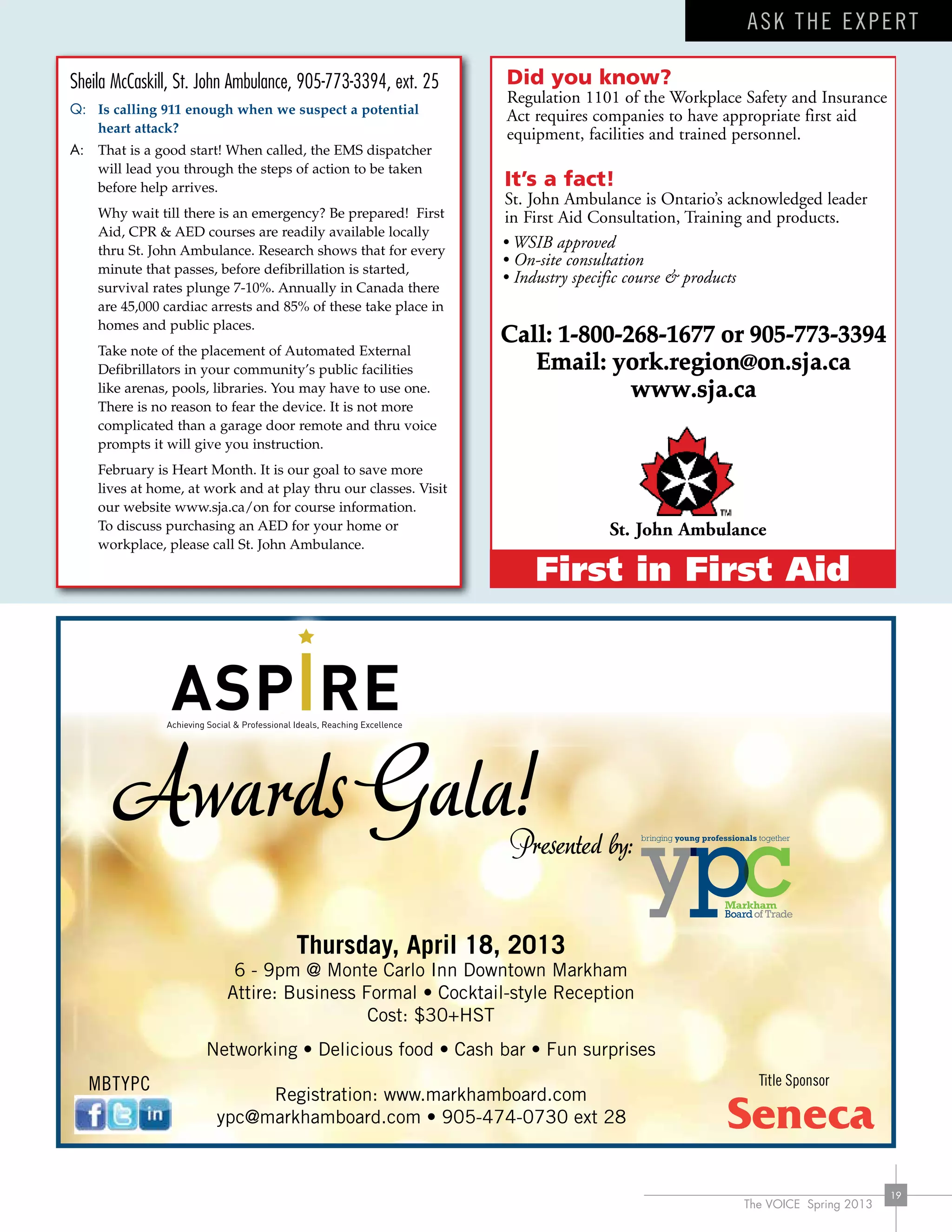 The VOICE Spring 2013
19
Sheila McCaskill, St. John Ambulance, 905-773-3394, ext. 25
Q:	 Is calling 911 enough when we suspect a potential
heart attack?
A:	 That is a good start! When called, the EMS dispatcher
will lead you through the steps of action to be taken
before help arrives.
	 Why wait till there is an emergency? Be prepared! First
Aid, CPR & AED courses are readily available locally
thru St. John Ambulance. Research shows that for every
minute that passes, before defibrillation is started,
survival rates plunge 7-10%. Annually in Canada there
are 45,000 cardiac arrests and 85% of these take place in
homes and public places.
	 Take note of the placement of Automated External
Defibrillators in your community’s public facilities
like arenas, pools, libraries. You may have to use one.
There is no reason to fear the device. It is not more
complicated than a garage door remote and thru voice
prompts it will give you instruction.
	 February is Heart Month. It is our goal to save more
lives at home, at work and at play thru our classes. Visit
our website www.sja.ca/on for course information.
To discuss purchasing an AED for your home or
workplace, please call St. John Ambulance.
Call: 1-800-268-1677 or 905-773-3394
Email: york.region@on.sja.ca
www.sja.ca
MBTYPC
ask the expert
Thursday, April 18, 2013
6 - 9pm @ Monte Carlo Inn Downtown Markham
Attire: Business Formal • Cocktail-style Reception
Cost: $30+HST
Networking • Delicious food • Cash bar • Fun surprises
Registration: www.markhamboard.com
ypc@markhamboard.com • 905-474-0730 ext 28
Awards Gala!Presented by:
Title Sponsor
 