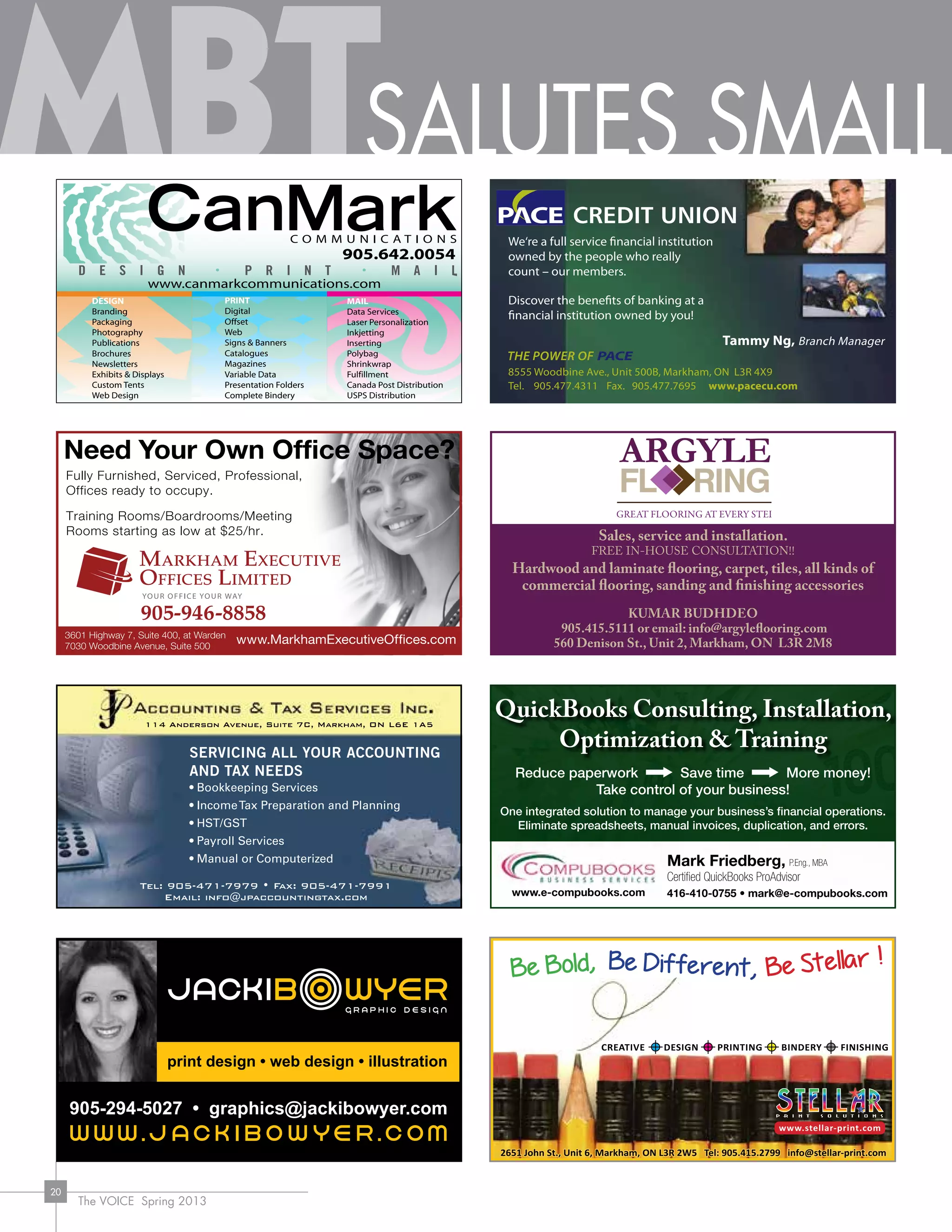 The VOICE Spring 2013
20
Tammy Ng, Branch Manager
8555 Woodbine Ave., Unit 500B, Markham, ON L3R 4X9
Tel. 905.477.4311 Fax. 905.477.7695 www.pacecu.com
We‘re a full service financial institution
owned by the people who really
count – our members.
Discover the benefits of banking at a
financial institution owned by you!
DESIGN
Branding
Packaging
Photography
Publications
Brochures
Newsletters
Exhibits & Displays
Custom Tents
Web Design
PRINT
Digital
Offset
Web
Signs & Banners
Catalogues
Magazines
Variable Data
Presentation Folders
Complete Bindery
MAIL
Data Services
Laser Personalization
Inkjetting
Inserting
Polybag
Shrinkwrap
Fulfillment
Canada Post Distribution
USPS Distribution
905.642.0054
www.canmarkcommunications.com
C
M
Y
CM
MY
CY
CMY
K
ad - CanMark for MBoT 3-625 x 2.pdf 1 9/9/2011 7:02:43 PM
Servicing all your accounting
and tax needs
• Bookkeeping Services
• IncomeTax Preparation and Planning
• HST/GST
• Payroll Services
• Manual or Computerized
Tel: 905-471-7979 • Fax: 905-471-7991
Email: info@jpaccountingtax.com
114 Anderson Avenue, Suite 7C, Markham, ON L6E 1A5
e: MBT colours are at 85%
SALUTES SMALL
QuickBooks Consulting, Installation,
Optimization & Training
Reduce paperwork Save time More money!
Take control of your business!
One integrated solution to manage your business’s financial operations.
Eliminate spreadsheets, manual invoices, duplication, and errors.
Mark Friedberg, P.Eng., MBA
Certified QuickBooks ProAdvisor
416-410-0755 • mark@e-compubooks.comwww.e-compubooks.com
Sales, service and installation.
FREE IN-HOUSE CONSULTATION!!
Hardwood and laminate flooring, carpet, tiles, all kinds of
commercial flooring, sanding and finishing accessories
Kumar Budhdeo
905.415.5111 or email: info@argyleflooring.com
560 Denison St., Unit 2, Markham, ON L3R 2M8
 