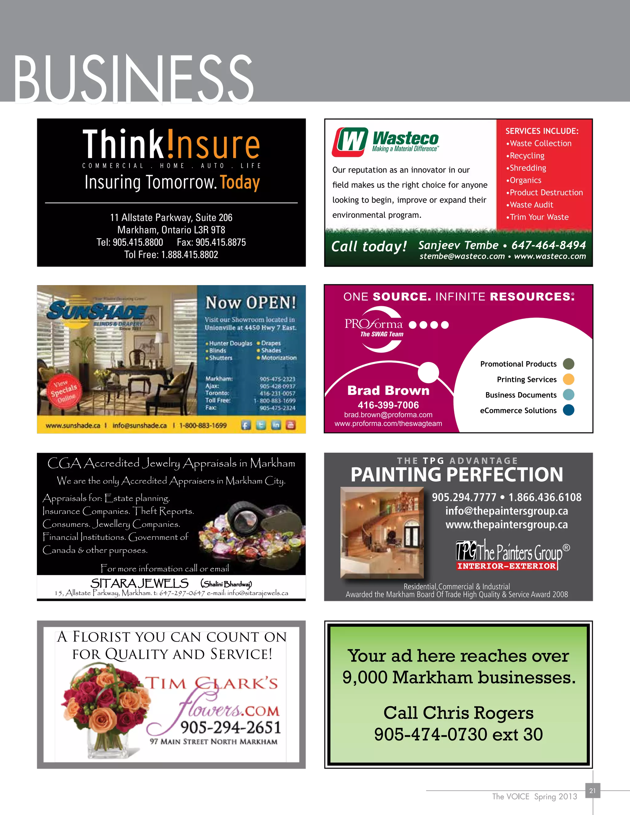 The VOICE Spring 2013
21
BUSINESS
11 Allstate Parkway, Suite 206
Markham, Ontario L3R 9T8
Tel: 905.415.8800 Fax: 905.415.8875
Tol Free: 1.888.415.8802
Brad Brown
416-399-7006
brad.brown@proforma.com
www.proforma.com/theswagteam
C
M
Y
CM
MY
CY
CMY
K
Markham Voice - business card ad - Feb82013.pdf 1 08/02/2013 1:48:34 PM
Our reputation as an innovator in our
field makes us the right choice for anyone
looking to begin, improve or expand their
environmental program.
Sanjeev Tembe • 647-464-8494
stembe@wasteco.com • www.wasteco.com
Call today!
SERVICES INCLUDE:
•Waste Collection
•Recycling
•Shredding
•Organics
•Product Destruction
•Waste Audit
•Trim Your Waste
®
Your ad here reaches over
9,000 Markham businesses.
Call Chris Rogers
905-474-0730 ext 30
Appraisals for: Estate planning.
Insurance Companies. Theft Reports.
Consumers. Jewellery Companies.
Financial Institutions. Government of
Canada & other purposes.
For more information call or email
SITARA JEWELS (Shalini Bhardwaj)
15, Allstate Parkway, Markham. t: 647-297-0647 e-mail: info@sitarajewels.ca
CGA Accredited Jewelry Appraisals in Markham
We are the only Accredited Appraisers in Markham City.
 