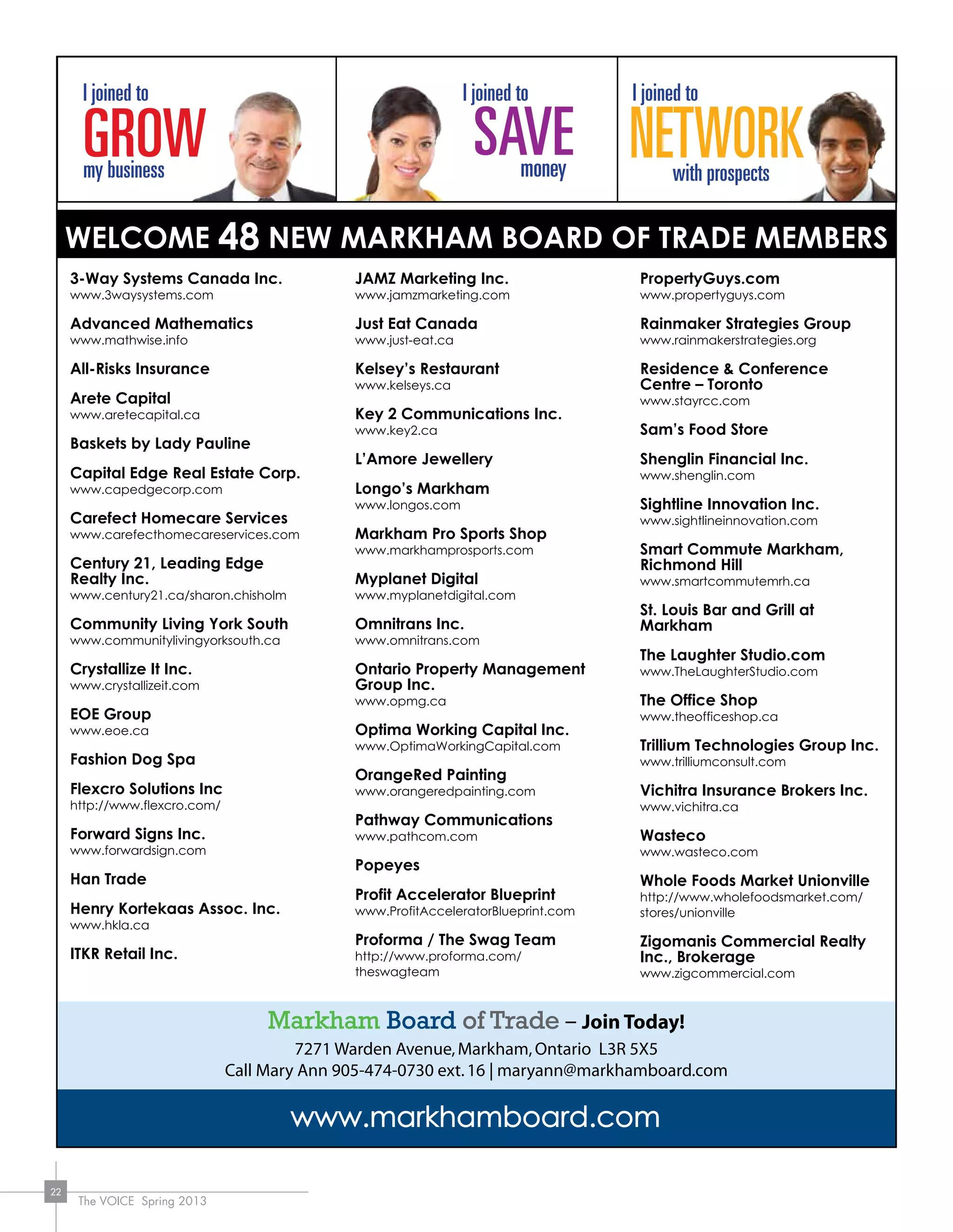 The VOICE Spring 2013
22
www.markhamboard.com
Markham Board of Trade – Join Today!
7271 Warden Avenue,Markham,Ontario L3R 5X5
Call Mary Ann 905-474-0730 ext.16 | maryann@markhamboard.com
3-Way Systems Canada Inc.
www.3waysystems.com
Advanced Mathematics
www.mathwise.info
All-Risks Insurance
Arete Capital
www.aretecapital.ca
Baskets by Lady Pauline
Capital Edge Real Estate Corp.
www.capedgecorp.com
Carefect Homecare Services
www.carefecthomecareservices.com
Century 21, Leading Edge
Realty Inc.
www.century21.ca/sharon.chisholm
Community Living York South
www.communitylivingyorksouth.ca
Crystallize It Inc.
www.crystallizeit.com
EOE Group
www.eoe.ca
Fashion Dog Spa
Flexcro Solutions Inc
http://www.flexcro.com/
Forward Signs Inc.
www.forwardsign.com
Han Trade
Henry Kortekaas Assoc. Inc.
www.hkla.ca
ITKR Retail Inc.
JAMZ Marketing Inc.
www.jamzmarketing.com
Just Eat Canada
www.just-eat.ca
Kelsey’s Restaurant
www.kelseys.ca
Key 2 Communications Inc.
www.key2.ca
L’Amore Jewellery
Longo’s Markham
www.longos.com
Markham Pro Sports Shop
www.markhamprosports.com
Myplanet Digital
www.myplanetdigital.com
Omnitrans Inc.
www.omnitrans.com
Ontario Property Management
Group Inc.
www.opmg.ca
Optima Working Capital Inc.
www.OptimaWorkingCapital.com
OrangeRed Painting
www.orangeredpainting.com
Pathway Communications
www.pathcom.com
Popeyes
Profit Accelerator Blueprint
www.ProfitAcceleratorBlueprint.com
Proforma / The Swag Team
http://www.proforma.com/
theswagteam
PropertyGuys.com
www.propertyguys.com
Rainmaker Strategies Group
www.rainmakerstrategies.org
Residence & Conference
Centre – Toronto
www.stayrcc.com
Sam’s Food Store
Shenglin Financial Inc.
www.shenglin.com
Sightline Innovation Inc.
www.sightlineinnovation.com
Smart Commute Markham,
Richmond Hill
www.smartcommutemrh.ca
St. Louis Bar and Grill at
Markham
The Laughter Studio.com
www.TheLaughterStudio.com
The Office Shop
www.theofficeshop.ca
Trillium Technologies Group Inc.
www.trilliumconsult.com
Vichitra Insurance Brokers Inc.
www.vichitra.ca
Wasteco
www.wasteco.com
Whole Foods Market Unionville
http://www.wholefoodsmarket.com/
stores/unionville
Zigomanis Commercial Realty
Inc., Brokerage
www.zigcommercial.com
Welcome 48 New markham BOARD OF TRADE Members
 