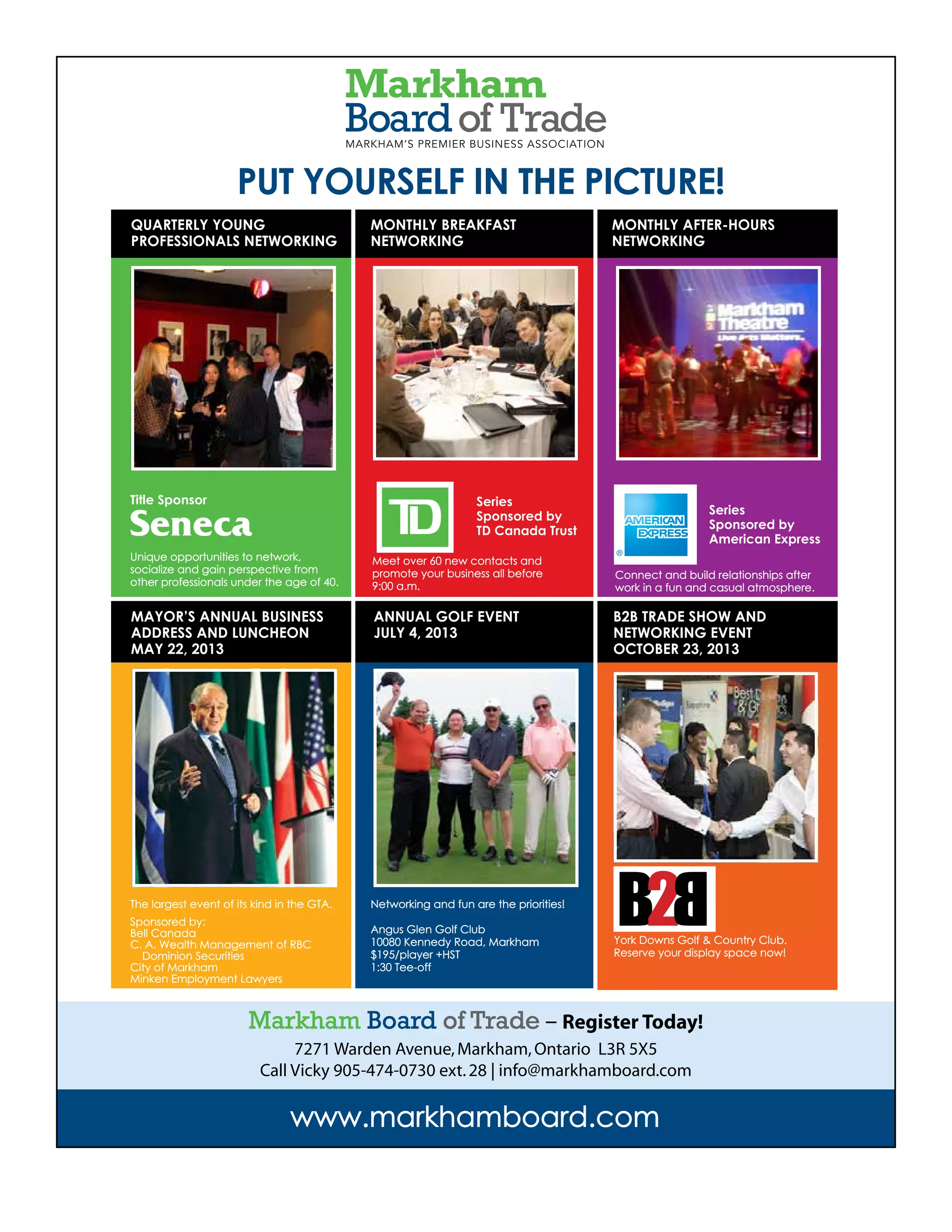 The VOICE Spring 2013
23
www.markhamboard.com
PUT YOURSELF IN THE PICTURE!
The largest event of its kind in the GTA.
Sponsored by:
Bell Canada
C. A. Wealth Management of RBC
Dominion Securities
City of Markham
Minken Employment Lawyers
Unique opportunities to network,
socialize and gain perspective from
other professionals under the age of 40.
Meet over 60 new contacts and
promote your business all before
9:00 a.m.
Connect and build relationships after
work in a fun and casual atmosphere.
York Downs Golf & Country Club.
Reserve your display space now!
Networking and fun are the priorities!
Angus Glen Golf Club
10080 Kennedy Road, Markham
$195/player +HST
1:30 Tee-off
QUARTERLY YOUNG
PROFESSIONALS NETWORKING
MAYOR’S ANNUAL BUSINESS
ADDRESS AND LUNCHEON
MAY 22, 2013
ANNUAL GOLF EVENT
JULY 4, 2013
B2B TRADE SHOW AND
NETWORKING EVENT
OCTOBER 23, 2013
MONTHLY BREAKFAST
NETWORKING
MONTHLY AFTER-HOURS
NETWORKING
Series
Sponsored by
American Express
Series
Sponsored by
TD Canada Trust
Title Sponsor
Markham Board of Trade – Register Today!
7271 Warden Avenue,Markham,Ontario L3R 5X5
Call Vicky 905-474-0730 ext.28 | info@markhamboard.com
 