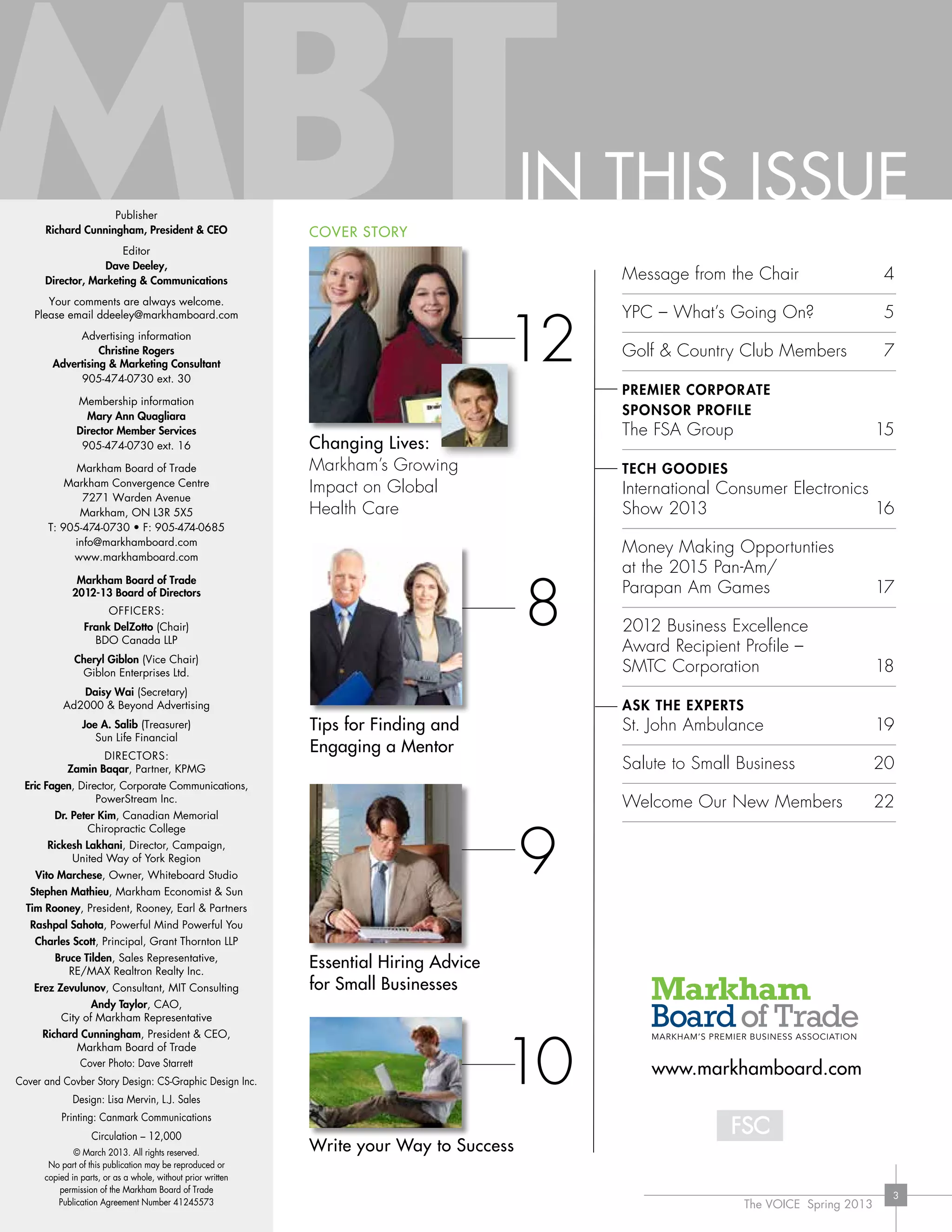 The VOICE Spring 2013
3
THE BUSINESS MAGAZINE OF THE MARKHAM BOARD OF TRADESpring Issue
2013
brainFX &
DYnaVision:
high-teCh
healthCare
gaMeChangers
pg 12
P L U S
Tee-It-Up: Board
of Trade Member
Golf Clubs
Pg 7
The Future of Tech:
Highlights from Vegas
Pg 8
Interview & Hiring
Tips for Small Business
Pg 9
Twelve Ways to
Improve Your
Marketing Message
Pg 10
Tips for Funding &
Engaging a Mentor
Pg 18
DYnaVision’s phil Jones:
from a Markham workshop
to1,000+ hospitals in
26 countries pg 13
12
Changing Lives:
Markham’s Growing
Impact on Global
Health Care
COVER STORY
e: MBT colours are at 85%
IN THIS ISSUEPublisher
Richard Cunningham, President & CEO
Editor
Dave Deeley,
Director, Marketing & Communications
Your comments are always welcome.
Please email ddeeley@markhamboard.com
Advertising information
Christine Rogers
Advertising & Marketing Consultant
905-474-0730 ext. 30
Membership information
Mary Ann Quagliara
Director Member Services
905-474-0730 ext. 16
Markham Board of Trade
Markham Convergence Centre
7271 Warden Avenue
Markham, ON L3R 5X5
T: 905-474-0730 • F: 905-474-0685
info@markhamboard.com
www.markhamboard.com
Markham Board of Trade
2012-13 Board of Directors
OFFICERS:
Frank DelZotto (Chair)
BDO Canada LLP
Cheryl Giblon (Vice Chair)
Giblon Enterprises Ltd.
Daisy Wai (Secretary)
Ad2000 & Beyond Advertising
Joe A. Salib (Treasurer)
Sun Life Financial
DIRECTORS:
Zamin Baqar, Partner, KPMG
Eric Fagen, Director, Corporate Communications,
PowerStream Inc.
Dr. Peter Kim, Canadian Memorial
Chiropractic College
Rickesh Lakhani, Director, Campaign,
United Way of York Region
Vito Marchese, Owner, Whiteboard Studio
Stephen Mathieu, Markham Economist & Sun
Tim Rooney, President, Rooney, Earl & Partners
Rashpal Sahota, Powerful Mind Powerful You
Charles Scott, Principal, Grant Thornton LLP
Bruce Tilden, Sales Representative,
RE/MAX Realtron Realty Inc.
Erez Zevulunov, Consultant, MIT Consulting
Andy Taylor, CAO,
City of Markham Representative
Richard Cunningham, President & CEO,
Markham Board of Trade
Cover Photo: Dave Starrett
Cover and Covber Story Design: CS-Graphic Design Inc.
Design: Lisa Mervin, L.J. Sales
Printing: Canmark Communications
Circulation – 12,000
© March 2013. All rights reserved.
No part of this publication may be reproduced or
copied in parts, or as a whole, without prior written
permission of the Markham Board of Trade
Publication Agreement Number 41245573
Message from the Chair	 4
YPC – What’s Going On?	 5
Golf & Country Club Members	 7
Premier corporate
sponsor profile
The FSA Group 	 15
Tech Goodies
International Consumer Electronics
Show 2013 	 16
Money Making Opportunties
at the 2015 Pan-Am/
Parapan Am Games	 17
2012 Business Excellence
Award Recipient Profile –
SMTC Corporation	 18
Ask the experts
St. John Ambulance 	 19
Salute to Small Business	 20
Welcome Our New Members	 22
www.markhamboard.com
9
10
8
Tips for Finding and
Engaging a Mentor
Essential Hiring Advice
for Small Businesses
brainFX &
DYnaVision:
high-teCh
healthCare
gaMeChangers
pg 12
P L U S
Tee-It-Up: Board
of Trade Member
Golf Clubs
Pg 7
The Future of Tech:
Highlights from Vegas
Pg 8
Interview & Hiring
Tips for Small Business
Pg 9
Twelve Ways to
Improve Your
Marketing Message
Pg 10
Tips for Funding &
Engaging a Mentor
Pg 18
DYnaVision’s phil Jones:
from a Markham workshop
to1,000+ hospitals in
26 countries pg 13
Write your Way to Success
 