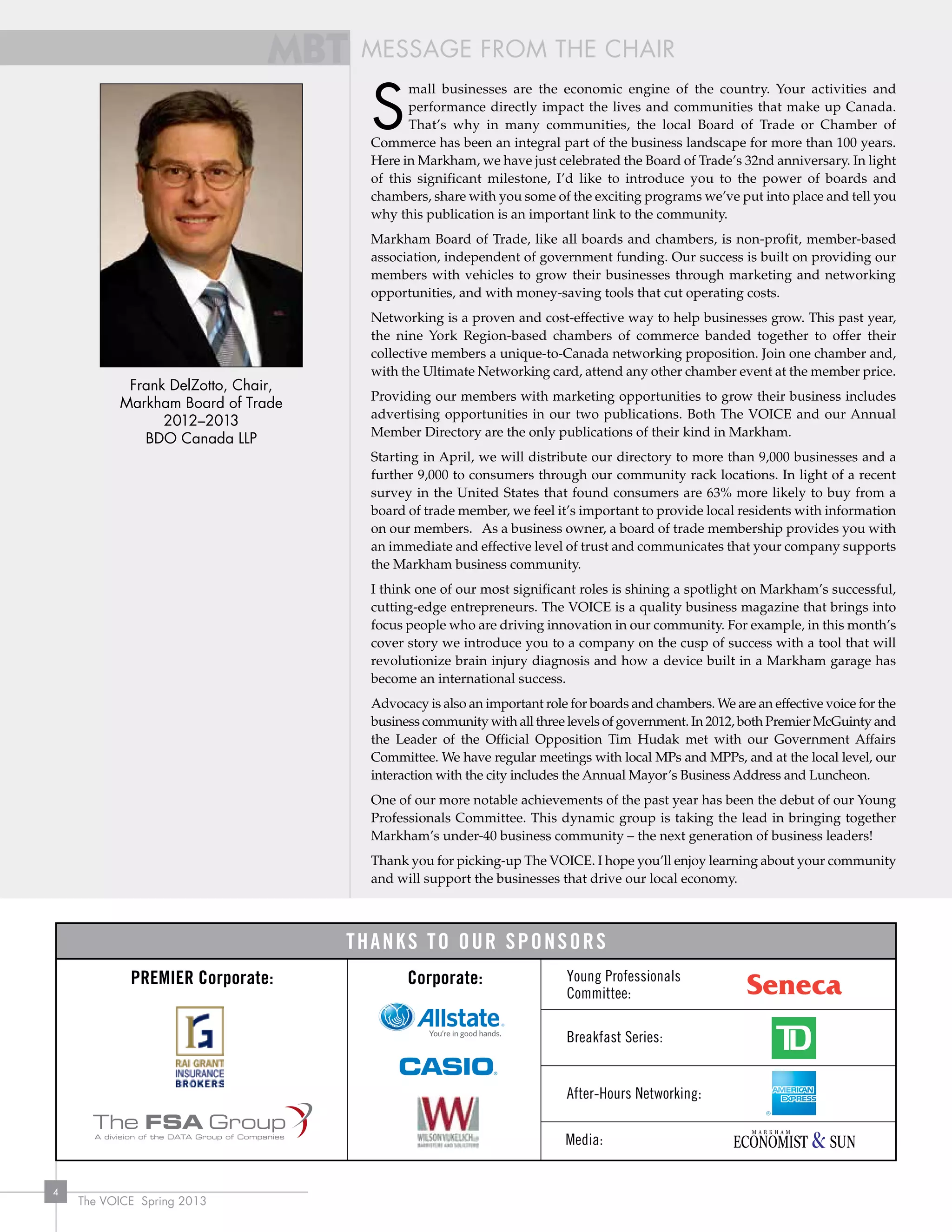 The VOICE Spring 2013
4
Frank DelZotto, Chair,
Markham Board of Trade
2012–2013
BDO Canada LLP
MESSAGE FROM THE CHAIR
Note: MBT colours are at 85%
Corporate: Young Professionals
Committee:
Breakfast Series:
After-Hours Networking:
Media:
Premier Corporate:
Thanks to Our Sponsors
S
mall businesses are the economic engine of the country. Your activities and
performance directly impact the lives and communities that make up Canada.
That’s why in many communities, the local Board of Trade or Chamber of
Commerce has been an integral part of the business landscape for more than 100 years.
Here in Markham, we have just celebrated the Board of Trade’s 32nd anniversary. In light
of this significant milestone, I’d like to introduce you to the power of boards and
chambers, share with you some of the exciting programs we’ve put into place and tell you
why this publication is an important link to the community.
Markham Board of Trade, like all boards and chambers, is non-profit, member-based
association, independent of government funding. Our success is built on providing our
members with vehicles to grow their businesses through marketing and networking
opportunities, and with money-saving tools that cut operating costs.
Networking is a proven and cost-effective way to help businesses grow. This past year,
the nine York Region-based chambers of commerce banded together to offer their
collective members a unique-to-Canada networking proposition. Join one chamber and,
with the Ultimate Networking card, attend any other chamber event at the member price.
Providing our members with marketing opportunities to grow their business includes
advertising opportunities in our two publications. Both The VOICE and our Annual
Member Directory are the only publications of their kind in Markham.
Starting in April, we will distribute our directory to more than 9,000 businesses and a
further 9,000 to consumers through our community rack locations. In light of a recent
survey in the United States that found consumers are 63% more likely to buy from a
board of trade member, we feel it’s important to provide local residents with information
on our members. As a business owner, a board of trade membership provides you with
an immediate and effective level of trust and communicates that your company supports
the Markham business community.
I think one of our most significant roles is shining a spotlight on Markham’s successful,
cutting-edge entrepreneurs. The VOICE is a quality business magazine that brings into
focus people who are driving innovation in our community. For example, in this month’s
cover story we introduce you to a company on the cusp of success with a tool that will
revolutionize brain injury diagnosis and how a device built in a Markham garage has
become an international success.
Advocacy is also an important role for boards and chambers. We are an effective voice for the
business community with all three levels of government. In 2012, both Premier McGuinty and
the Leader of the Official Opposition Tim Hudak met with our Government Affairs
Committee. We have regular meetings with local MPs and MPPs, and at the local level, our
interaction with the city includes the Annual Mayor’s Business Address and Luncheon.
One of our more notable achievements of the past year has been the debut of our Young
Professionals Committee. This dynamic group is taking the lead in bringing together
Markham’s under-40 business community – the next generation of business leaders!
Thank you for picking-up The VOICE. I hope you’ll enjoy learning about your community
and will support the businesses that drive our local economy.
 