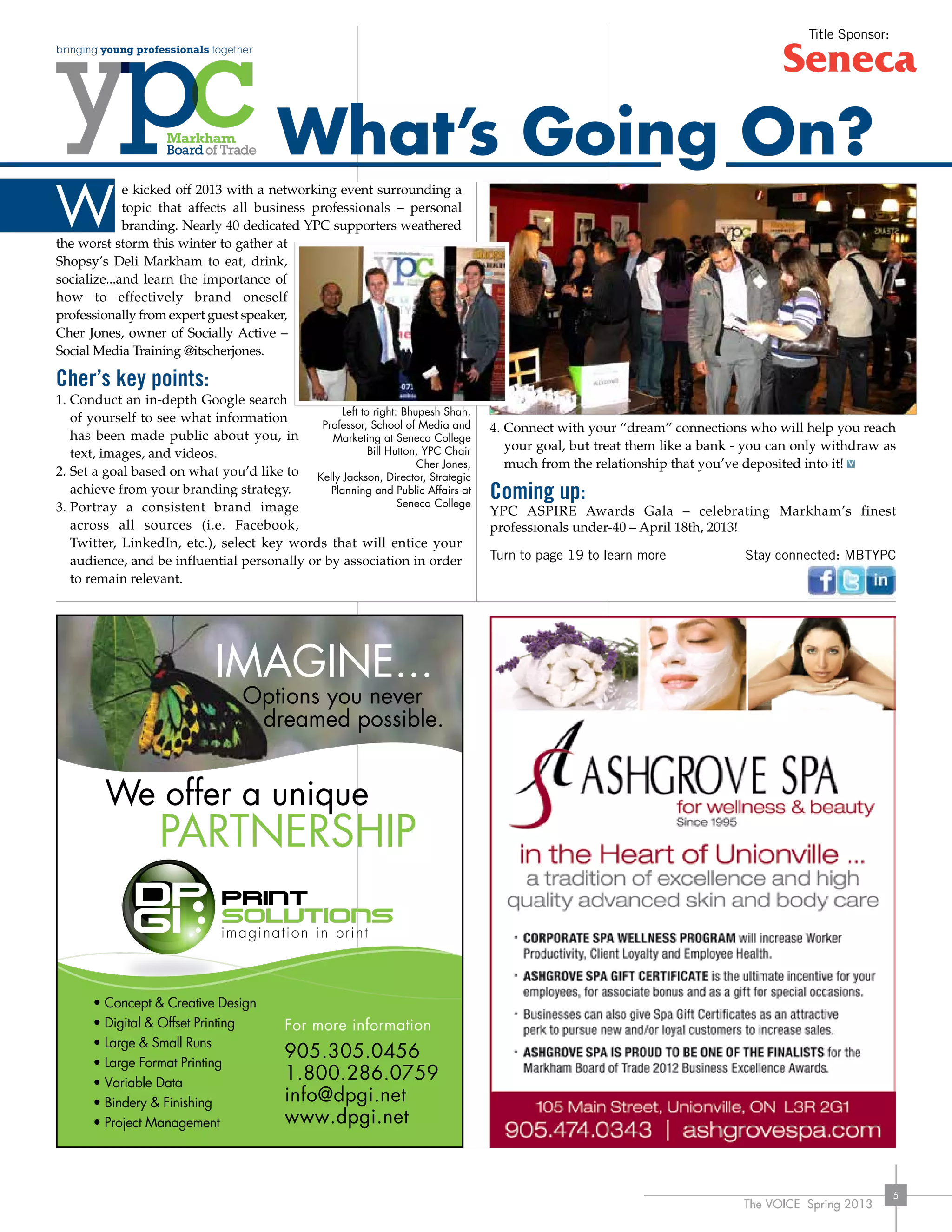 The VOICE Spring 2013
5
e kicked off 2013 with a networking event surrounding a
topic that affects all business professionals – personal
branding. Nearly 40 dedicated YPC supporters weathered
the worst storm this winter to gather at
Shopsy’s Deli Markham to eat, drink,
socialize...and learn the importance of
how to effectively brand oneself
professionally from expert guest speaker,
Cher Jones, owner of Socially Active –
Social Media Training @itscherjones.
Cher’s key points:
1.	Conduct an in-depth Google search
of yourself to see what information
has been made public about you, in
text, images, and videos.
2.	Set a goal based on what you’d like to
achieve from your branding strategy.
3.	Portray a consistent brand image
across all sources (i.e. Facebook,
Twitter, LinkedIn, etc.), select key words that will entice your
audience, and be influential personally or by association in order
to remain relevant.
4.	Connect with your “dream” connections who will help you reach
your goal, but treat them like a bank - you can only withdraw as
much from the relationship that you’ve deposited into it!
Coming up:
YPC ASPIRE Awards Gala – celebrating Markham’s finest
professionals under-40 – April 18th, 2013!
Turn to page 19 to learn more	 Stay connected: MBTYPC
IMAGINE...
Options you never
dreamed possible.
We offer a unique
PARTNERSHIP
For more information
905.305.0456
1.800.286.0759
info@dpgi.net
www.dpgi.net
• Concept & Creative Design
• Digital & Offset Printing
• Large & Small Runs
• Large Format Printing
• Variable Data
• Bindery & Finishing
• Project Management
W
What’s Going On?
Left to right: Bhupesh Shah,
Professor, School of Media and
Marketing at Seneca College
Bill Hutton, YPC Chair
Cher Jones,
Kelly Jackson, Director, Strategic
Planning and Public Affairs at
Seneca College
Title Sponsor:
 
