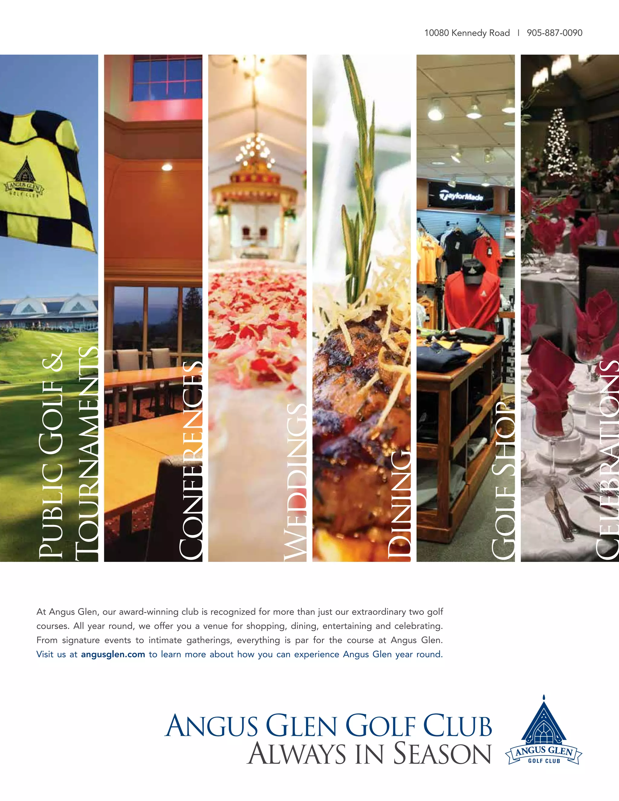 The VOICE Spring 2013
6
PublicGolf&
Tournaments
Conferences
Weddings
Dining
GolfShop
10080 Kennedy Road I 905-887-0090
At Angus Glen, our award-winning club is recognized for more than just our extraordinary two golf
courses. All year round, we offer you a venue for shopping, dining, entertaining and celebrating.
From signature events to intimate gatherings, everything is par for the course at Angus Glen.
Visit us at angusglen.com to learn more about how you can experience Angus Glen year round.
ANGUS GLEN GOLF CLUB
ALWAyS iN SEASON
 