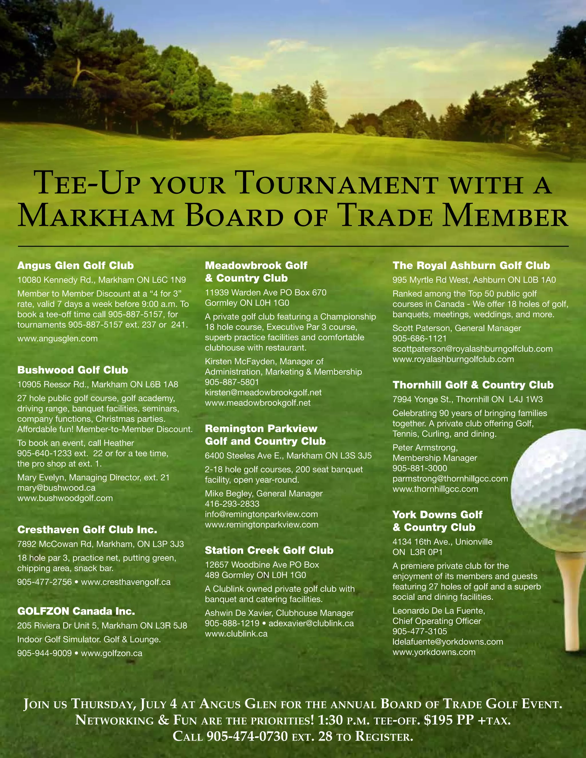 The VOICE Spring 2013
7
Tee-Up your Tournament with a
Markham Board of Trade Member
Angus Glen Golf Club
10080 Kennedy Rd., Markham ON L6C 1N9
Member to Member Discount at a “4 for 3”
rate, valid 7 days a week before 9:00 a.m. To
book a tee-off time call 905-887-5157, for
tournaments 905-887-5157 ext. 237 or 241.
www.angusglen.com
Bushwood Golf Club
10905 Reesor Rd., Markham ON L6B 1A8
27 hole public golf course, golf academy,
driving range, banquet facilities, seminars,
company functions, Christmas parties.
Affordable fun! Member-to-Member Discount.
To book an event, call Heather
905-640-1233 ext. 22 or for a tee time,
the pro shop at ext. 1.
Mary Evelyn, Managing Director, ext. 21
mary@bushwood.ca
www.bushwoodgolf.com
Cresthaven Golf Club Inc.
7892 McCowan Rd, Markham, ON L3P 3J3
18 hole par 3, practice net, putting green,
chipping area, snack bar.
905-477-2756 • www.cresthavengolf.ca
GOLFZON Canada Inc.
205 Riviera Dr Unit 5, Markham ON L3R 5J8
Indoor Golf Simulator. Golf & Lounge.
905-944-9009 • www.golfzon.ca
Meadowbrook Golf
& Country Club
11939 Warden Ave PO Box 670
Gormley ON L0H 1G0
A private golf club featuring a Championship
18 hole course, Executive Par 3 course,
superb practice facilities and comfortable
clubhouse with restaurant.	
Kirsten McFayden, Manager of
Administration, Marketing & Membership
905-887-5801
kirsten@meadowbrookgolf.net
www.meadowbrookgolf.net
Remington Parkview
Golf and Country Club
6400 Steeles Ave E., Markham ON L3S 3J5
2-18 hole golf courses, 200 seat banquet
facility, open year-round.
Mike Begley, General Manager
416-293-2833
info@remingtonparkview.com
www.remingtonparkview.com
Station Creek Golf Club
12657 Woodbine Ave PO Box
489 Gormley ON L0H 1G0
A Clublink owned private golf club with
banquet and catering facilities.
Ashwin De Xavier, Clubhouse Manager
905-888-1219 • adexavier@clublink.ca
www.clublink.ca
The Royal Ashburn Golf Club
995 Myrtle Rd West, Ashburn ON L0B 1A0
Ranked among the Top 50 public golf
courses in Canada - We offer 18 holes of golf,
banquets, meetings, weddings, and more.
Scott Paterson, General Manager
905-686-1121
scottpaterson@royalashburngolfclub.com
www.royalashburngolfclub.com
Thornhill Golf & Country Club
7994 Yonge St., Thornhill ON L4J 1W3
Celebrating 90 years of bringing families
together. A private club offering Golf,
Tennis, Curling, and dining.
Peter Armstrong,
Membership Manager
905-881-3000
parmstrong@thornhillgcc.com
www.thornhillgcc.com
York Downs Golf
& Country Club
4134 16th Ave., Unionville
ON L3R 0P1
A premiere private club for the
enjoyment of its members and guests
featuring 27 holes of golf and a superb
social and dining facilities.
Leonardo De La Fuente,
Chief Operating Officer
905-477-3105
ldelafuente@yorkdowns.com
www.yorkdowns.com
Join us Thursday, July 4 at Angus Glen for the annual Board of Trade Golf Event.
Networking & Fun are the priorities! 1:30 p.m. tee-off. $195 PP +tax.
Call 905-474-0730 ext. 28 to Register.
 