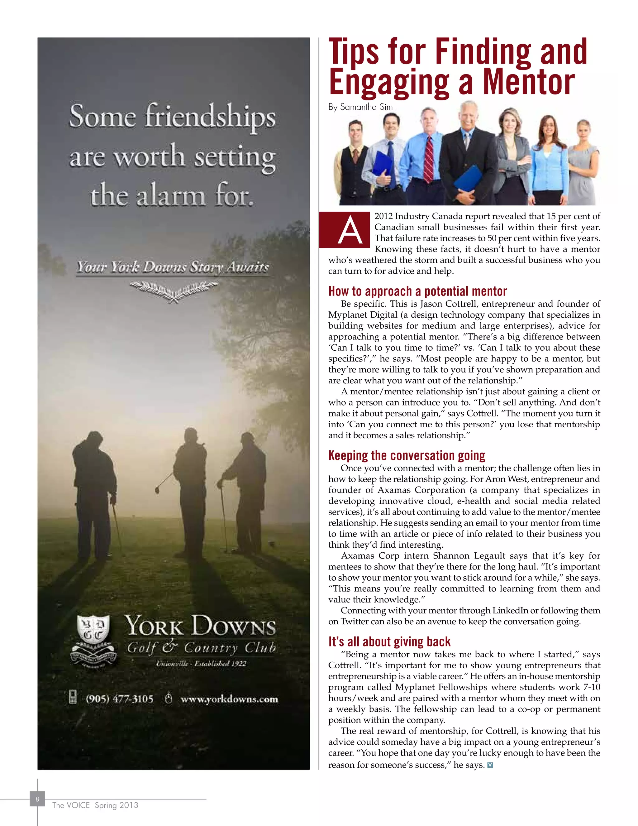 The VOICE Spring 2013
8
Tips for Finding and
Engaging a Mentor
2012 Industry Canada report revealed that 15 per cent of
Canadian small businesses fail within their first year.
That failure rate increases to 50 per cent within five years.
Knowing these facts, it doesn’t hurt to have a mentor
who’s weathered the storm and built a successful business who you
can turn to for advice and help.
How to approach a potential mentor
Be specific. This is Jason Cottrell, entrepreneur and founder of
Myplanet Digital (a design technology company that specializes in
building websites for medium and large enterprises), advice for
approaching a potential mentor. “There’s a big difference between
‘Can I talk to you time to time?’ vs. ‘Can I talk to you about these
specifics?’,” he says. “Most people are happy to be a mentor, but
they’re more willing to talk to you if you’ve shown preparation and
are clear what you want out of the relationship.”
A mentor/mentee relationship isn’t just about gaining a client or
who a person can introduce you to. “Don’t sell anything. And don’t
make it about personal gain,” says Cottrell. “The moment you turn it
into ‘Can you connect me to this person?’ you lose that mentorship
and it becomes a sales relationship.”
Keeping the conversation going
Once you’ve connected with a mentor; the challenge often lies in
how to keep the relationship going. For Aron West, entrepreneur and
founder of Axamas Corporation (a company that specializes in
developing innovative cloud, e-health and social media related
services), it’s all about continuing to add value to the mentor/mentee
relationship. He suggests sending an email to your mentor from time
to time with an article or piece of info related to their business you
think they’d find interesting.
Axamas Corp intern Shannon Legault says that it’s key for
mentees to show that they’re there for the long haul. “It’s important
to show your mentor you want to stick around for a while,” she says.
“This means you’re really committed to learning from them and
value their knowledge.”
Connecting with your mentor through LinkedIn or following them
on Twitter can also be an avenue to keep the conversation going.
It’s all about giving back
“Being a mentor now takes me back to where I started,” says
Cottrell. “It’s important for me to show young entrepreneurs that
entrepreneurship is a viable career.” He offers an in-house mentorship
program called Myplanet Fellowships where students work 7-10
hours/week and are paired with a mentor whom they meet with on
a weekly basis. The fellowship can lead to a co-op or permanent
position within the company.
The real reward of mentorship, for Cottrell, is knowing that his
advice could someday have a big impact on a young entrepreneur’s
career. “You hope that one day you’re lucky enough to have been the
reason for someone’s success,” he says.
A
By Samantha Sim
 