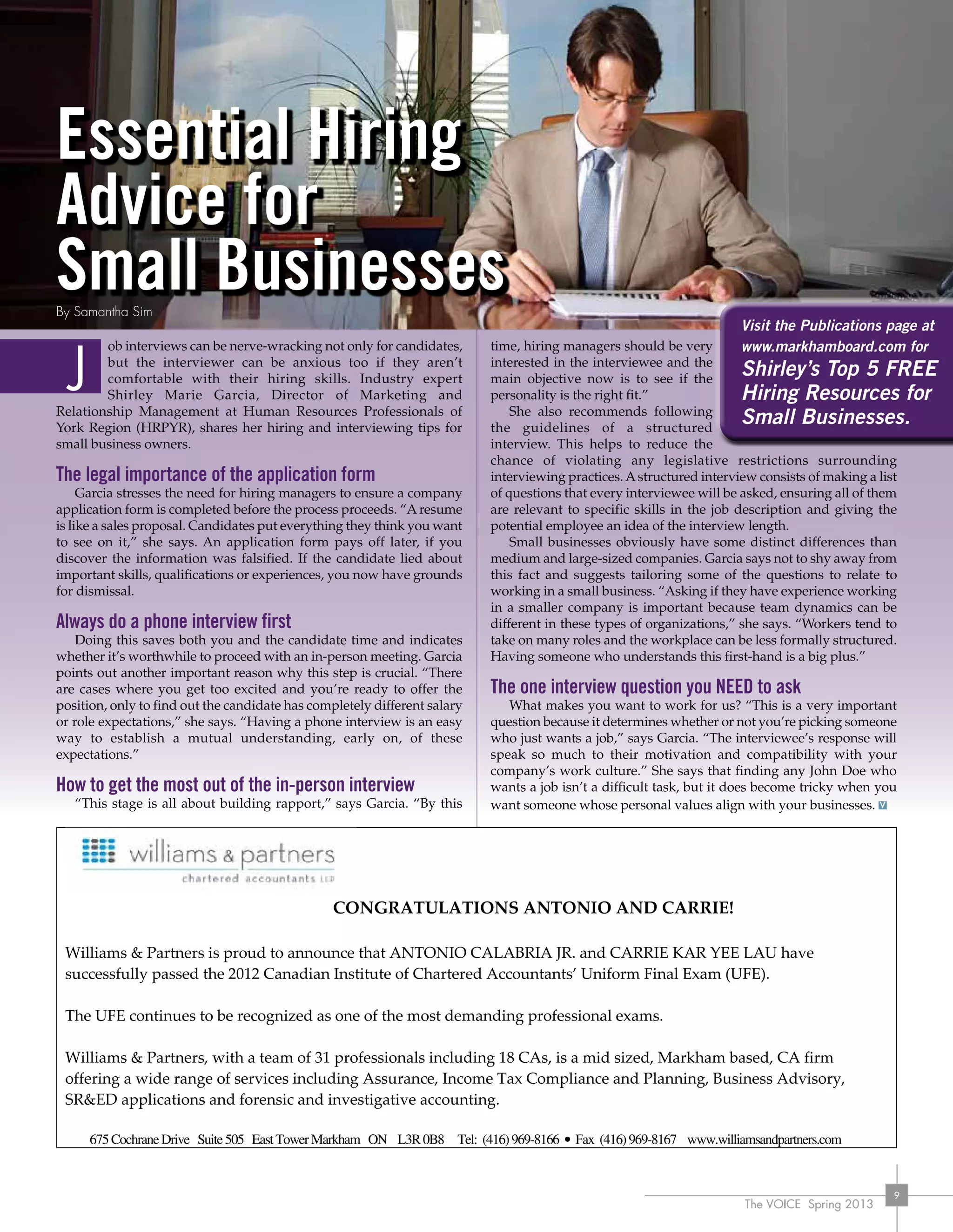 The VOICE Spring 2013
9
CONGRATULATIONS ANTONIO AND CARRIE!
Williams & Partners is proud to announce that ANTONIO CALABRIA JR. and CARRIE KAR YEE LAU have
successfully passed the 2012 Canadian Institute of Chartered Accountants’ Uniform Final Exam (UFE).
The UFE continues to be recognized as one of the most demanding professional exams.
Williams & Partners, with a team of 31 professionals including 18 CAs, is a mid sized, Markham based, CA firm
offering a wide range of services including Assurance, Income Tax Compliance and Planning, Business Advisory,
SR&ED applications and forensic and investigative accounting.
675CochraneDrive Suite505 EastTowerMarkham ON L3R0B8 Tel: (416)969-8166 • Fax (416)969-8167 www.williamsandpartners.com
Essential Hiring
Advice for
Small Businesses
ob interviews can be nerve-wracking not only for candidates,
but the interviewer can be anxious too if they aren’t
comfortable with their hiring skills. Industry expert
Shirley Marie Garcia, Director of Marketing and
Relationship Management at Human Resources Professionals of
York Region (HRPYR), shares her hiring and interviewing tips for
small business owners.
The legal importance of the application form
Garcia stresses the need for hiring managers to ensure a company
application form is completed before the process proceeds. “A resume
is like a sales proposal. Candidates put everything they think you want
to see on it,” she says. An application form pays off later, if you
discover the information was falsified. If the candidate lied about
important skills, qualifications or experiences, you now have grounds
for dismissal.
Always do a phone interview first
Doing this saves both you and the candidate time and indicates
whether it’s worthwhile to proceed with an in-person meeting. Garcia
points out another important reason why this step is crucial. “There
are cases where you get too excited and you’re ready to offer the
position, only to find out the candidate has completely different salary
or role expectations,” she says. “Having a phone interview is an easy
way to establish a mutual understanding, early on, of these
expectations.”
How to get the most out of the in-person interview
“This stage is all about building rapport,” says Garcia. “By this
time, hiring managers should be very
interested in the interviewee and the
main objective now is to see if the
personality is the right fit.”
She also recommends following
the guidelines of a structured
interview. This helps to reduce the
chance of violating any legislative restrictions surrounding
interviewing practices. Astructured interview consists of making a list
of questions that every interviewee will be asked, ensuring all of them
are relevant to specific skills in the job description and giving the
potential employee an idea of the interview length.
Small businesses obviously have some distinct differences than
medium and large-sized companies. Garcia says not to shy away from
this fact and suggests tailoring some of the questions to relate to
working in a small business. “Asking if they have experience working
in a smaller company is important because team dynamics can be
different in these types of organizations,” she says. “Workers tend to
take on many roles and the workplace can be less formally structured.
Having someone who understands this first-hand is a big plus.”
The one interview question you NEED to ask
What makes you want to work for us? “This is a very important
question because it determines whether or not you’re picking someone
who just wants a job,” says Garcia. “The interviewee’s response will
speak so much to their motivation and compatibility with your
company’s work culture.” She says that finding any John Doe who
wants a job isn’t a difficult task, but it does become tricky when you
want someone whose personal values align with your businesses.
J
By Samantha Sim
Visit the Publications page at
www.markhamboard.com for
Shirley’s Top 5 FREE
Hiring Resources for
Small Businesses.
 