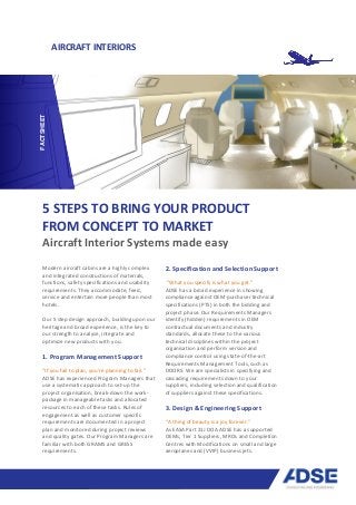AIRCRAFT INTERIORS
5 STEPS TO BRING YOUR PRODUCT
FROM CONCEPT TO MARKET
Aircraft Interior Systems made easy
Modern aircraft cabins are a highly complex
and integrated constructions of materials,
functions, safety specifications and usability
requirements. They accommodate, feed,
service and entertain more people than most
hotels.
Our 5 step design approach, building upon our
heritage and broad experience, is the key to
our strength to analyse, integrate and
optimize new products with you.
1. Program Management Support
“If you fail to plan, you’re planning to fail.”
ADSE has experienced Program Managers that
use a systematic approach to set-up the
project organisation, break-down the work-
package in manageable tasks and allocated
resources to each of these tasks. Rules of
engagement as well as customer specific
requirements are documented in a project
plan and monitored during project reviews
and quality gates. Our Program Managers are
familiar with both GRAMS and GRESS
requirements.
2. Specification and Selection Support
“What you specify is what you get.”
ADSE has a broad experience in showing
compliance against OEM purchaser technical
specifications (PTS) in both the bidding and
project phase. Our Requirements Managers
identify (hidden) requirements in OEM
contractual documents and industry
standards, allocate these to the various
technical disciplines within the project
organisation and perform version and
compliance control using state-of-the-art
Requirements Management Tools, such as
DOORS. We are specialists in specifying and
cascading requirements down to your
suppliers, including selection and qualification
of suppliers against these specifications.
3. Design & Engineering Support
“A thing of beauty is a joy forever.”
As EASA Part 21J DOA ADSE has a supported
OEMs, Tier 1 Suppliers, MROs and Completion
Centres with Modifications on small and large
aeroplanes and (VVIP) business jets.
FACTSHEET
 