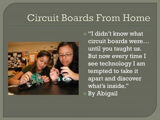  “I didn’t know what
circuit boards were…
until you taught us.
But now every time I
see technology I am
tempted to take it
apart and discover
what’s inside.”
 By Abigail
 