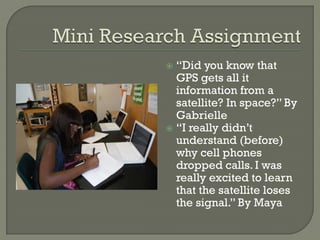  “Did you know that
GPS gets all it
information from a
satellite? In space?” By
Gabrielle
 “I really didn’t
understand (before)
why cell phones
dropped calls. I was
really excited to learn
that the satellite loses
the signal.” By Maya
 