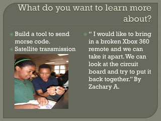  Build a tool to send
morse code.
 Satellite transmission
 “ I would like to bring
in a broken Xbox 360
remote and we can
take it apart.We can
look at the circuit
board and try to put it
back together.” By
Zachary A.
 