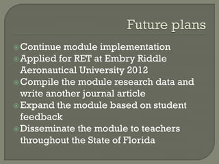 Continue module implementation
Applied for RET at Embry Riddle
Aeronautical University 2012
Compile the module research data and
write another journal article
Expand the module based on student
feedback
Disseminate the module to teachers
throughout the State of Florida
 