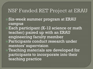 Six-week summer program at ERAU
campus
Each participant (K-12 science or math
teacher) paired up with an ERAU
engineering faculty member
Participants conduct research under
mentors’ supervision
Teaching materials are developed for
participants to incorporate into their
teaching practice
 