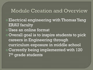 Electrical engineering with ThomasYang
ERAU faculty
Uses an online format
Overall goal is to inspire students to pick
careers in Engineering through
curriculum exposure in middle school
Currently being implemented with 120
7th grade students
 