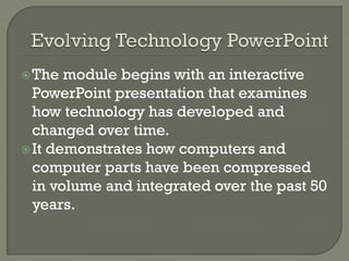 The module begins with an interactive
PowerPoint presentation that examines
how technology has developed and
changed over time.
It demonstrates how computers and
computer parts have been compressed
in volume and integrated over the past 50
years.
 
