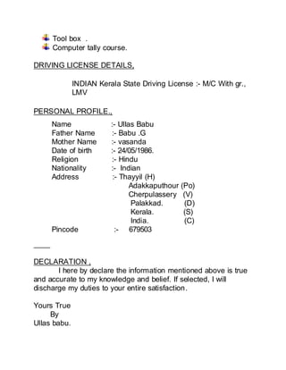 Tool box .
Computer tally course.
DRIVING LICENSE DETAILS,
PERSONAL PROFILE.,
DECLARATION ,
I here by declare the information mentioned above is true
and accurate to my knowledge and belief. If selected, I will
discharge my duties to your entire satisfaction.
Yours True
By
Ullas babu.
INDIAN Kerala State Driving License :- M/C With gr.,
LMV
Name :- Ullas Babu
Father Name :- Babu .G
Mother Name :- vasanda
Date of birth :- 24/05/1986.
Religion :- Hindu
Nationality :- Indian
Address :- Thayyil (H)
Adakkaputhour (Po)
Cherpulassery (V)
Palakkad. (D)
Kerala. (S)
India. (C)
Pincode :- 679503
 