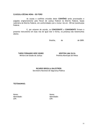 CLÁUSULA DÉCIMA NONA - DO FORO

                  As causas e conflitos oriundos deste CONVÊNIO serão processados e
julgados originariamente pelo Fórum de Justiça Federal no Distrito Federal, Seção
Judiciária do Distrito Federal, em conformidade com o inciso I do art. 109 da Constituição
Federal.

                E, por estarem de acordo, os CONCEDENTE e CONVENENTE firmam o
presente instrumento em duas vias de igual teor e forma, na presença das testemunhas
abaixo.


                                             Brasília,        de                    de 2009.




      TARSO FERNANDO HERZ GENRO                             NEWTON LIMA SILVA
       Ministro de Estado da Justiça                     Prefeito Municipal de Ilhéus




                            RICARDO BRISOLLA BALESTRERI
                        Secretário Nacional de Segurança Pública




TESTEMUNHAS:




Nome:                                         Nome:
Identidade:                                   Identidade:
CPF:                                          CPF:




                                                                                          10
 