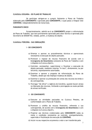 CLÁUSULA SEGUNDA – DO PLANO DE TRABALHO

                Os partícipes obrigam-se a cumprir fielmente o Plano de Trabalho
elaborado pelo CONVENENTE e aprovado pelo CONCEDENTE, o qual passa a integrar este
CONVÊNIO, independentemente da transcrição.

PARÁGRAFO ÚNICO

                 Excepcionalmente, admitir-se-á ao CONVENENTE propor a reformulação
do Plano de Trabalho, que será previamente apreciada pelo setor técnico e aprovada pelo
Secretário da SENASP/MJ, vedada, porém, a mudança do objeto.


CLÁUSULA TERCEIRA – DAS OBRIGAÇÕES


                I – DO CONCEDENTE


                   a) Orientar e aprovar os procedimentos técnicos e operacionais
                      necessários à execução do objeto pactuado.
                   b) Promover o repasse do recurso financeiro de acordo com o
                      Cronograma de Desembolso constante do Plano de Trabalho e com
                      o disposto na CLÁUSULA QUINTA.
                   c) Controlar, acompanhar, supervisionar e fiscalizar a execução do
                      objeto pactuado, mediante vistorias “in loco”, diretamente, ou por
                      terceiros, expressamente autorizados.
                   d) Examinar e aprovar a proposta de reformulação do Plano de
                      Trabalho, desde que não implique mudança do objeto.
                   e) Examinar e aprovar as prestações de contas dos recursos da União e
                      da contrapartida.
                   f) Prorrogar “de ofício” a vigência do Convênio, quando houver atraso
                      na liberação dos recursos, limitando a prorrogação ao exato período
                      do atraso verificado.


                   II – DO CONVENENTE


                   a) Executar as atividades pactuadas na          CLÁUSULA PRIMEIRA,      de
                      conformidade com o Plano de Trabalho.

                   b) Promover o crédito do recurso financeiro, referente a sua
                      contrapartida, de acordo com o Cronograma de Desembolso e com
                      o disposto na CLÁUSULA QUARTA.
                   c) Propiciar aos técnicos credenciados pelo CONCEDENTE todos os
                      meios e condições necessários ao controle, acompanhamento,
                      supervisão e fiscalização da execução do CONVÊNIO.
                   d) Incluir no seu respectivo orçamento o valor a ser transferido pelo
                                                                                            2
 